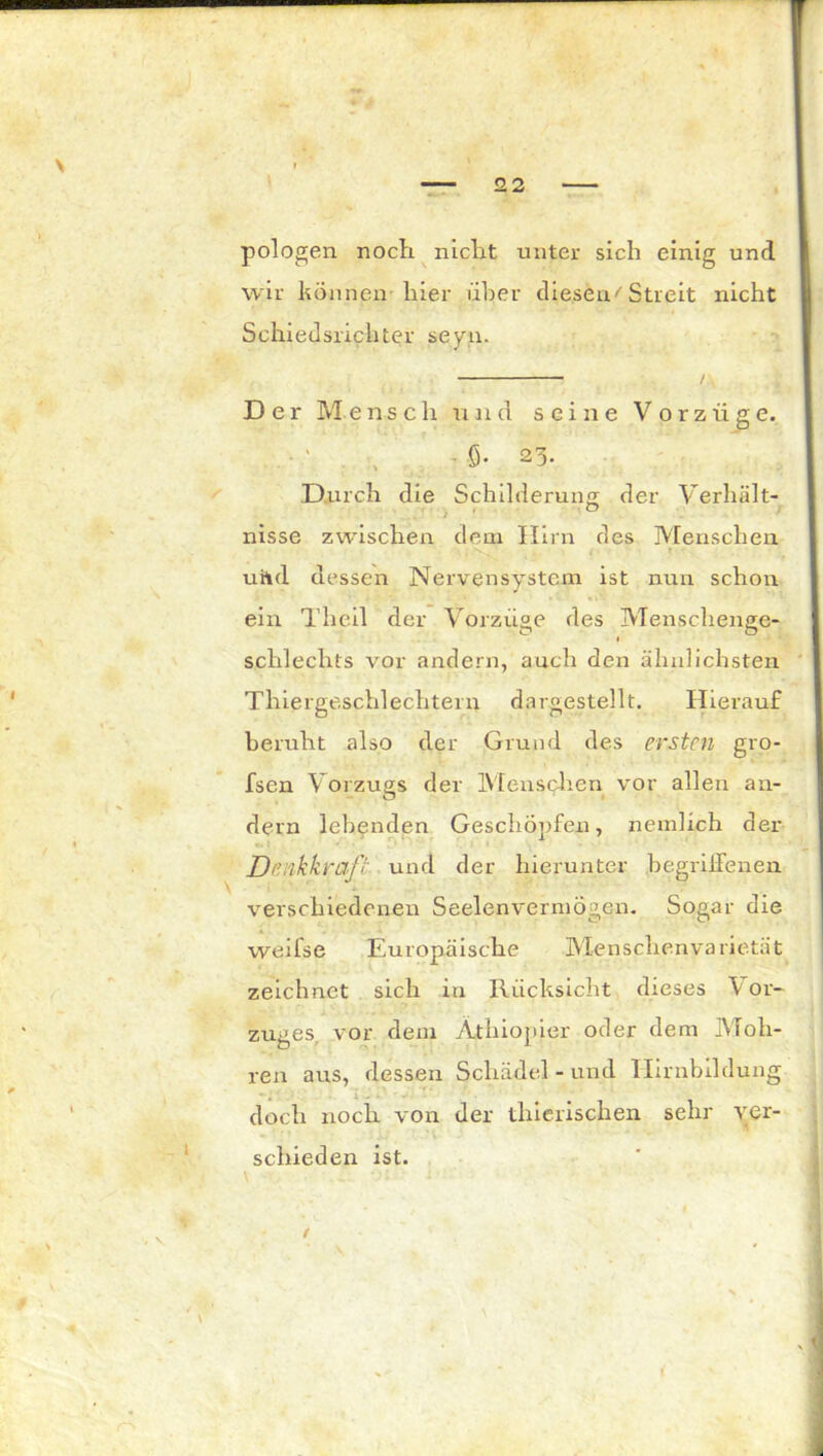 pologen noch nicht unter sich einig und wir können hier über diesen''Streit nicht Schiedsrichter seyn. / Der Mensclr und seine Vorzüge. - ö- 23- Durch die Schilderung der Verhält- nisse zwischen dem Hirn des Menschen uhd dessen Nervensystem ist nun schon ein Theil der Vorzüge des Menschenge- * schlechts vor andern, auch den ähnlichsten Thiergeschlechtern dargestellt. Hierauf beruht also der Grund des ersten gro- fsen Vorzugs der Menschen vor allen an- dern lebenden Geschöpfen, nemlich der Dmkkraft und der hierunter begriffenen, verschiedenen Seelenvermögen. Sogar die weifse Europäische Menschenvarietät zeichnet sich in Rücksicht dieses \ or- zuges vor dem Äthiopier oder dem Moh- ren aus, dessen Schädel - und Ilirnbildung doch noch von der thierischen sehr ver- schieden ist. /