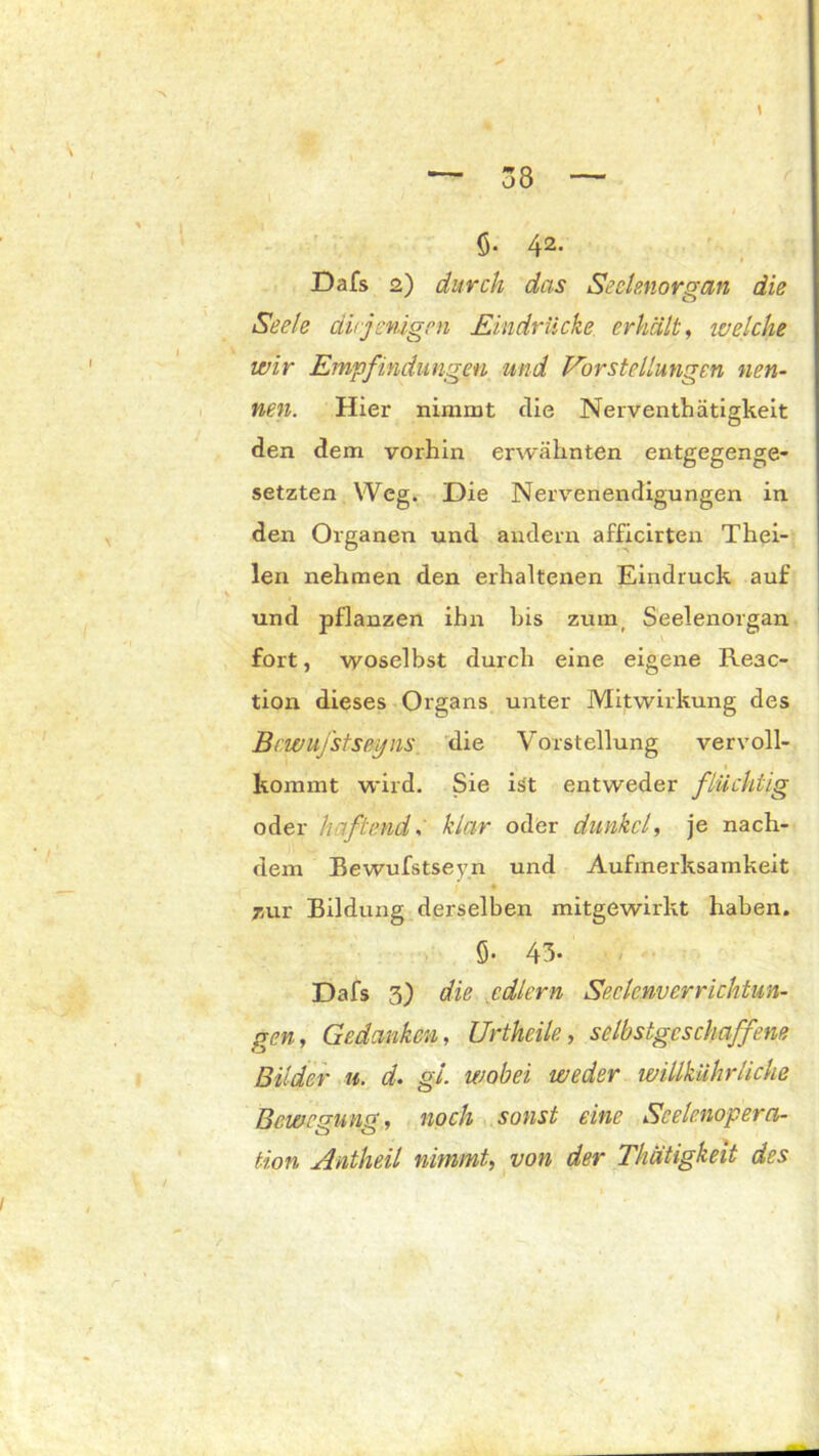 $. 42- Dafs 2) durch das Seelenorgan die Seele diejenigen Eindrücke erhält, weiche wir Empfindlingen und Vorstellungen nen- nen. Hier nimmt die Nerventhätigkeit den dem vorhin erwähnten entgegenge- setzten Weg. Die Nervenendigungen in den Organen und andern afficirten Thei- len nehmen den erhaltenen Eindruck auf und pflanzen ihn bis zum, Seelenorgan fort, woselbst durch eine eigene Re3C- tion dieses Organs unter Mitwirkung des Bewuj'stseyns die Vorstellung vervoll- kommt wird. Sie ist entweder flüchtig oder haftendklar oder dunkel, je nach- dem Bewufstseyn und Aufmerksamkeit mir Bildung derselben mitgewirkt haben. ö- 43- Dafs 3) die edlem Seelenverrichtun- gen, Gedanken, Urtheile, selbstgeschaffene Bilder u. d. gl. wobei weder willkührliche Bewegung, noch sonst eine Seelenopera- tion Antheil nimmt, von der Thätigkeit des