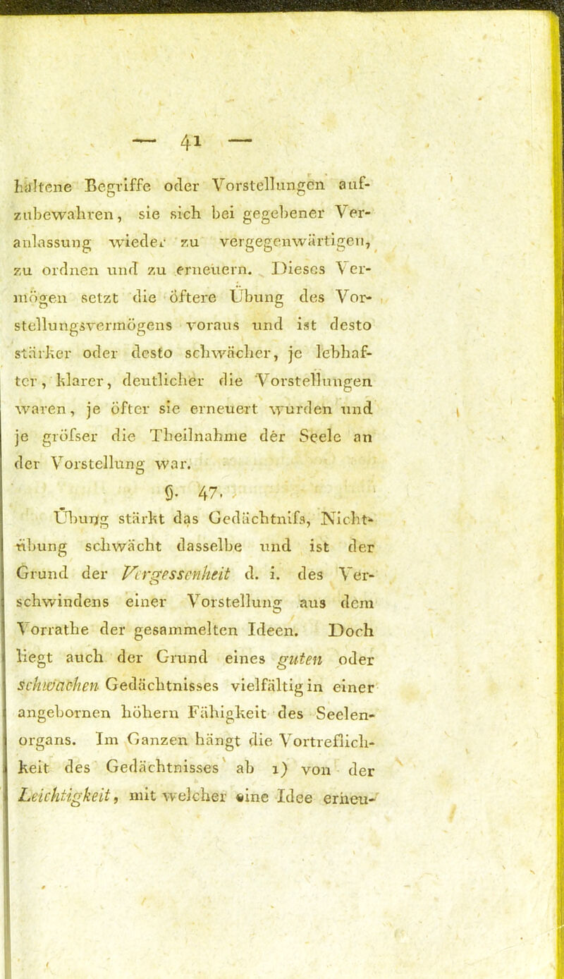 \ ~ 41 — htritene Begriffe oder Vorstellungen auf- zubewahren, sie sich bei gegebener Ver- anlassung wieder zu vergegenwärtigen, zu ordnen und zu erneuern. Dieses \ er- mögen setzt die Öftere Übung des Vor- stellungsvermögens voraus und ist desto stärker oder desto schwacher, je lebhaf- ter, klarer, deutlicher die Vorstellungen waren, je öfter sie erneuert wurden und je gröfser die Theilnahnie der Seele an der Vorstellung war. Ö* 47 > ; ü Übung stärkt das Gedächtnifs, Nicht* tibung schwächt dasselbe und ist der Grund der Vergessenheit d. i. des Ver- schwindens einer Vorstellung aus dem Vorrathe der gesammelten Ideen. Doch liegt auch der Grund eines guten oder schiaac-hen Gedächtnisses vielfältig in einer angebornen hohem Fähigkeit des Seelen- organs. Im Ganzen hängt die Vortreflich- keit des Gedächtnisses ab 1) von der Leichtigkeit, mit welcher »ine Idee erneu-