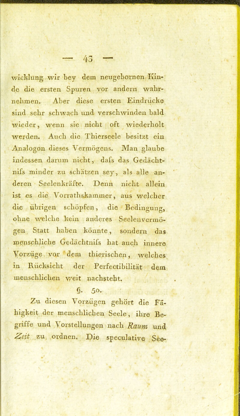 wicklung wir bey dem neugebornen Kin- de die ersten Spuren vor andern wahr- nebmen. Aber diese ersten Eindrücke sind sehr schwach und verschwinden bald wieder, wenn sie nicht oft wiederholt werden. Auch die Thierseele besitzt ein Analogon dieses Vermögens. Man glaube indessen darum nicht, dafs das Gedächt- nifs minder zu schätzen sey, als alle an- deren Seelenkräfte. Denn nicht allein ist es die Vorrathskammer, aus welcher die übrigen schöpfen, die Bedingung, ohne welche kein anderes Seelenvermö- gen Statt haben konnte, sondern das menschliche Gedächtnifs hat auch innere Vorzüge vor ' dem thierischen, welches in Rücksicht der Perfectibilität dem menschlichen weit nachsteht. fi. 5o. Zu diesen Vorzügen gehört die Fä- higkeit der menschlichen Seele, ihre Be- griffe und \ orstellungen nach Raum und Zeit zu ordnen. Die speculative See-