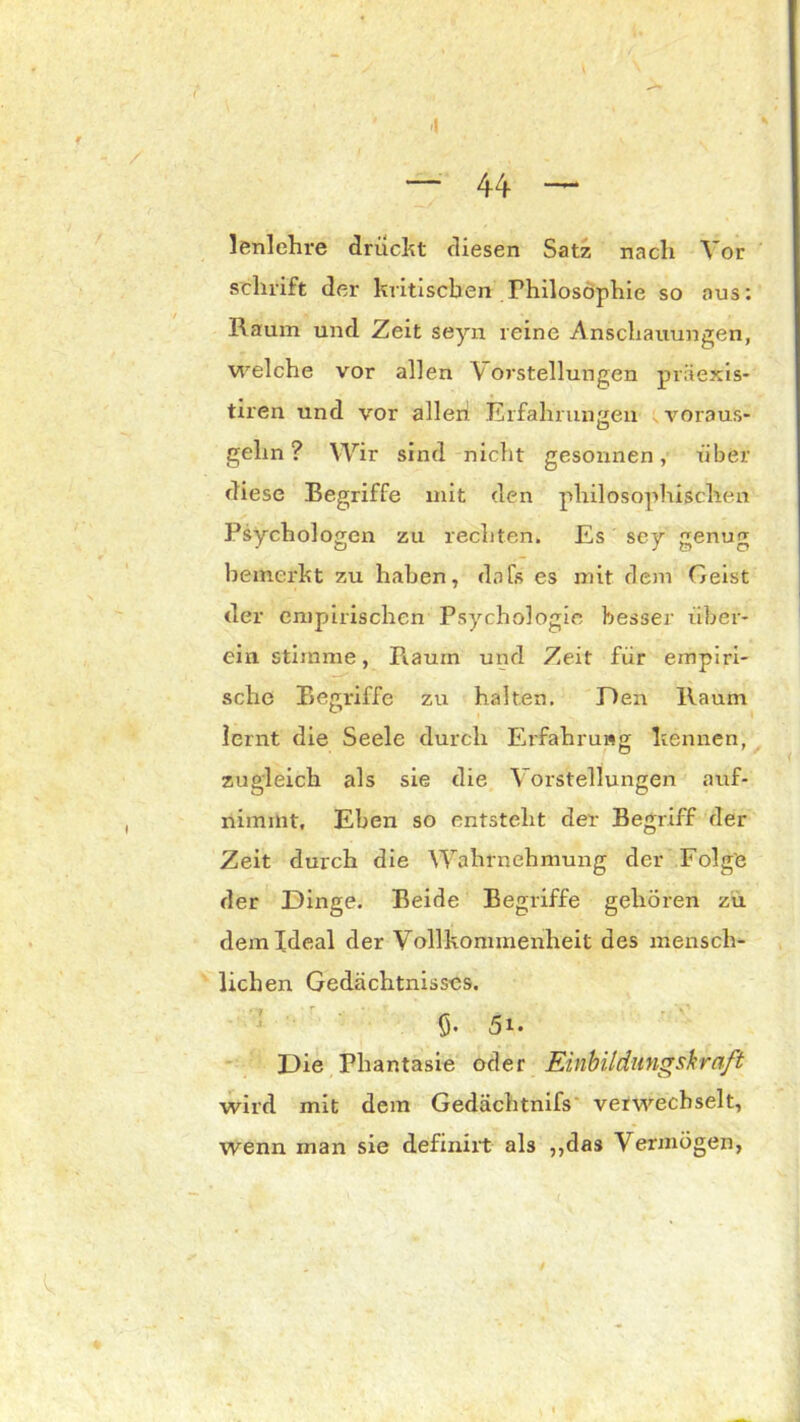 lenlehre drückt diesen Satz nach Vor sclnift der kritischen Philosophie so aus: Raum und Zeit seyn reine Anschauungen, welche vor allen \ orstellungen präexis- tiren und vor allen' Erfahrungen voraus- gehn ? Wir sind nicht gesonnen, über diese Begriffe mit den philosophischen Psychologen zu rechten. Es sey genug bemerkt zu haben, da Ts es mit dem Geist der empirischen Psychologie besser über- ein stimme, Ftaum und Zeit für empiri- sche Begriffe zu halten. Den Raum lernt die Seele durch Erfahrung kennen, zugleich als sie die Vorstellungen auf- nimmt. Eben so entsteht der Begriff der Zeit durch die Wahrnehmung der Folg'e der Dinge. Beide Begriffe gehören zu dem Ideal der Vollkommenheit des mensch- lichen Gedächtnisses. 0. 5i. Die Phantasie oder Einbildungskraft wird mit dem Gedächtnifs verwechselt, wenn man sie definirt als „das Vermögen,