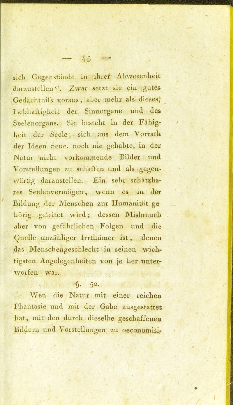 / \ / - 1 sich Gegenstände in ihrer Abwesenheit darzustellen Zwar setzt sie ein gutes Gedüchtnifs voraus, aber mehr als dieses, Lebhaftigkeit der Sinnorgane und des Seelenorgans. Sie besteht in der F ähig- keit der Seele, sich aus dem Yorratli der Ideen neue, noch nie gehabte, in der Natur nicht vorkommende Bilder und Vorstellungen zu schaffen und als gegen- wärtig darzustellen. Ein sehr schätzba- res Seelenvermögen, wenn es in der Bildung der Menschen zur Humanität ge hörig geleitet wird; dessen Misbraucli aber von gefährlichen Folgen und die Quelle unzähliger Irrthümer ist, denen das Menschengeschlecht in seinen wich- tigsten Angelegenheiten von je her unter- worfen war. Ö- 52. Wen die Natur mit einer reichen Phantasie und mit der Gabe ausgestattet hat, mit den durch dieselbe geschaffenen Bildern und Vorstellungen zu oeconomisi-