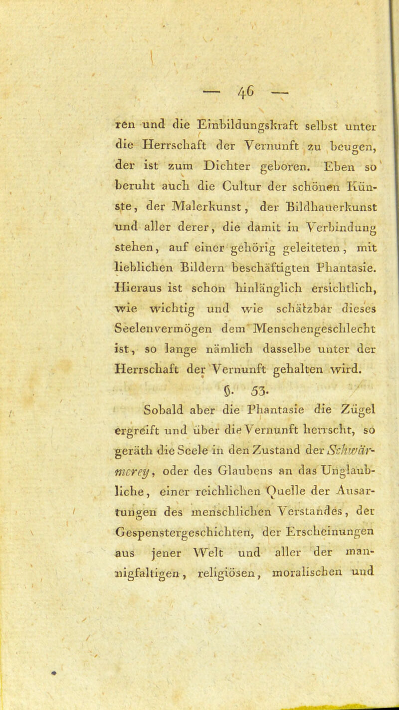 — 4C — ren und die Einbildungskraft selbst unter die Herrschaft der Vernunft zu beugen, O 7 der ist zum Dichter geboren. Eben so beruht auch die Cultur der schönen Kün- ste, der Malerkunst, der Bildhauerkunst und aller derer, die damit in Verbindung stehen, auf einer gehörig geleiteten, mit lieblichen Bildern beschäftigten Phantasie. Hieraus ist schon hinlänglich ersichtlich, wie wichtig und wie schätzbar dieses Seelenvermögen dem Menschengeschlecht ist, so lange nämlich dasselbe unter der Herrschaft der Vernunft gehalten wird. Ö- 53- Sobald aber die Phantasie die Zügel ergreift und über die Vernunft herr scht, so geräth die Seele in den Zustand der 5khwar- mer ey , oder des Glaubens an das Unglaub- liche , einer reichlichen Quelle der Ausar- tungen des menschlichen Verstandes, der Gespenstergeschichten, der Erscheinungen aus jener Welt und aller der man- nigfaltigen, religiösen, moralischen uud ■üwm*' -