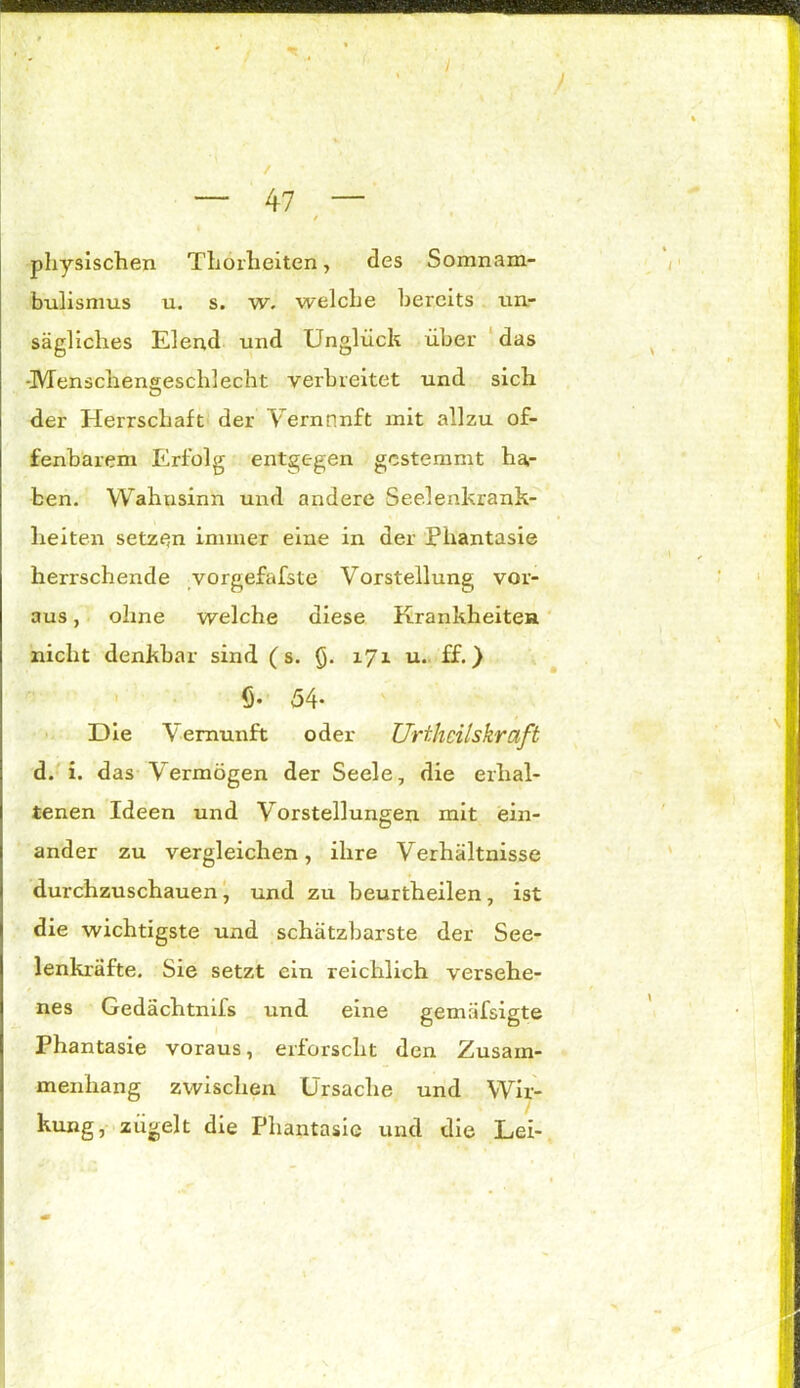 I — 47 — / physischen Thörheiten, des Somnam- bulismus u. s. w. welche bereits un- sägliches Elend und Unglück über das -Menschengeschlecht verbreitet und sich der Herrschaft der Vernnnft mit allzu of- fenbarem Erfolg entgegen gestemmt ha- ben. Wahusinn und andere Seelenkrank- heiten setzen immer eine in der Phantasie herrschende vorgefafste Vorstellung vor- aus , ohne welche diese Krankheiten nicht denkbar sind (s. §. 171 u. ff.} {)• 54* Die Vernunft oder Urthcilskraft d. i. das Vermögen der Seele, die erhal- tenen Ideen und Vorstellungen mit ein- ander zu vergleichen, ihre Verhältnisse durchzuschauen, und zu beurtheilen, ist die wichtigste und schätzbarste der See- lenkräfte. Sie setzt ein reichlich versehe- nes Gedächtnifs und eine gemäfsigte Phantasie voraus, erforscht den Zusam- menhang zwischen Ursache und Wir- kung, zugelt die Phantasie und die Lei-