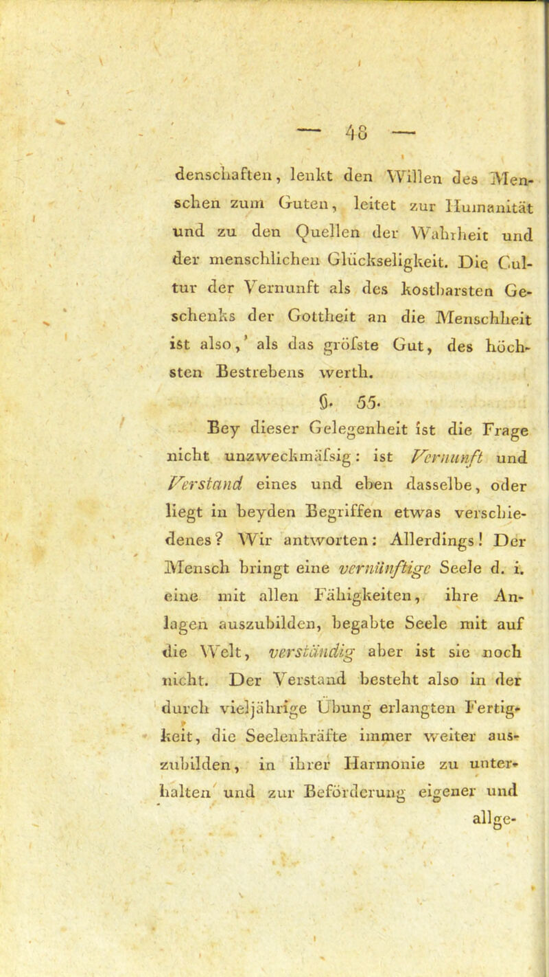 — 48 — • ' * denscliaften, lenkt den Willen des Men- schen zum Guten, leitet zur Humanität und zu den Quellen der Wahrheit und der menschlichen Glückseligkeit. Diq Cul- tur der Vernunft als des kostbarsten Ge- schenks der Gottheit an die Menschheit ist also,’ als das gröbste Gut, des höch- sten Bestrebens wertlr. fi. 55. Bey dieser Gelegenheit ist die Frage nicht unzweckmäfsig: ist Vernunft und Verstand eines und eben dasselbe, oder liegt in beyden Begriffen etwas verschie- denes ? Wir antworten: Allerdings! Der Mensch bringt eine vernünftige Seele d. i. eine mit allen Fähigkeiten, ihre An- lagen auszubilden, begabte Seele mit auf die Welt, verständig aber ist sie noch nicht. Der Verstand besteht also in der durch vieljährfge Übung erlangten Fertig- * keit, die Seelenkräfte immer weiter aus- zubilden , in ihrer Harmonie zu unter- halten und zur Beförderung eigener und allge- t