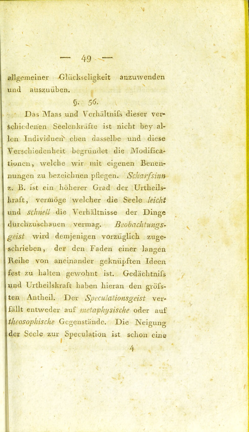 ✓ 49 allgemeiner Glückseligkeit anzuwenden und auszuüben. Das Maas und Vcrhältnifs dieser ver- schiedenen Seelenkräfte ist nickt bey al- len Individuell* eben dasselbe und diese Verschiedenheit begründet die Modifica- tiunen, welche wir mit eigenen Benen- % nungen zu bezeichnen pflegen. Scharfsinn z. B. ist ein höherer Grad der Urtheils- kraft, vermöge welcher die Seele leicht und schnell die Verhältnisse der Dinge durchzuscliauen vermag. BeobaclltungS- geist wird demjenigen vorzüglich zuge- schrieben, der den Faden einer langen Reihe von aneinander geknüpften Ideen fest zu halten gewohnt ist. Gedächtnifs und Urtheilskraft haben hieran den gröbs- ten Antheil. Der Speculaüonsgeist ver- fällt entweder auf metaphysische oder auf thcosophische Gegenstände. Die Neigung der Seele zur Speculation ist schon eine \