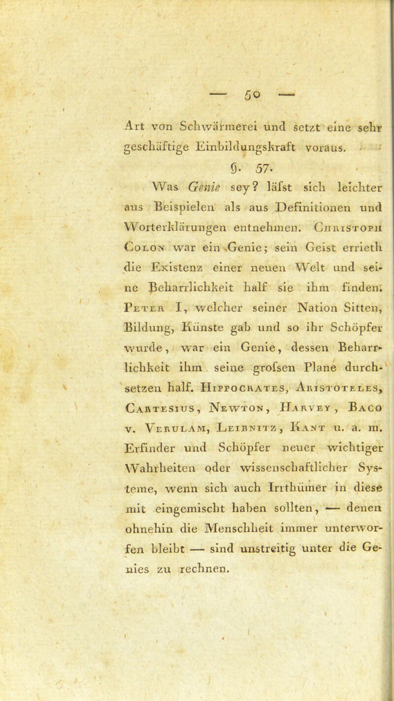 Art von Schwärmerei und setzt eine sehr geschäftige Einbildungskraft voraus. 9- 57- Was Geniß sey? läfst sich leichter aus Beispielen als aus Definitionen und Worterklärungen entnehmen. Christoph Colon war ein Genie; sein Geist errieth die Existenz einer neuen Welt und sei- ne Beharrlichkeit half sie ihm finden. Peter I, welcher seiner Nation Sitten, Bildung, Künste gab und so ihr Schöpfer wurde, war ein Genie, dessen Beharr- lichkeit ihm seine grofsen Plane durch- setzen half. Hippocrates, Aristoteles, Cartesius, Newton, Barvey , Baco v. Verulam, Leibnitz , Kant u. a. m. Erfinder und Schöpfer neuer wichtiger Wahrheiten oder wissenschaftlicher Sys- teme, wenn sich auch Irrthümer in diese mit eingemischt haben sollten, — denen ohnehin die Menschheit immer unterwor- fen bleibt — sind unstreitig unter die Ge- nies zu rechnen. 1 \