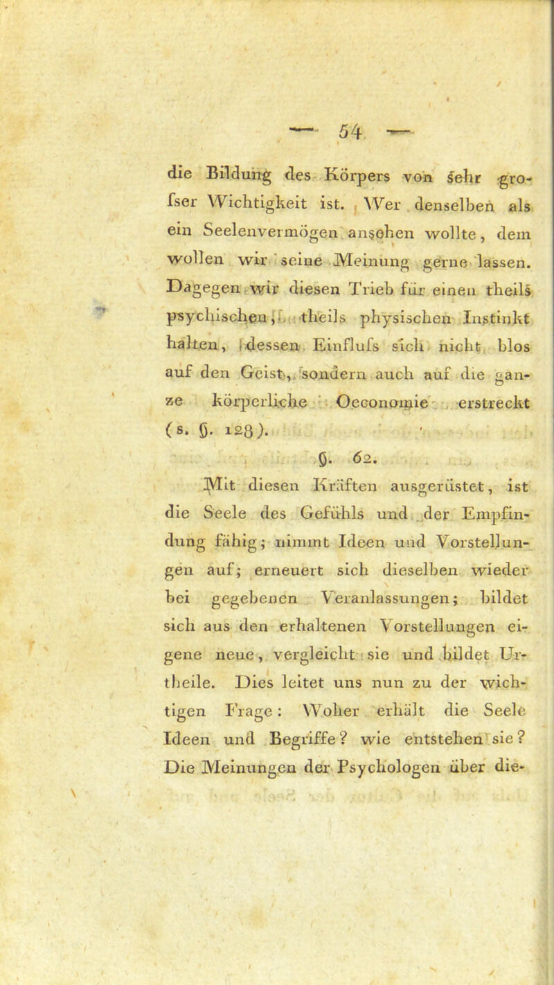 / — 54 — die Bildung des Körpers von sehr gro- fser Wichtigkeit ist. Wer denselben als ein Seelenvermögen ansohen wollte, dem wollen wir seine Meinung gerne lassen. Dagegen wir diesen Trieb für einen theils psychischen, theils physischen Instinkt halten, f. dessen Ein flu fs sich nicht blos auf den Geist',, sondern auch auf die tan- 7,q körperliche Oecononhe erstreckt (s. ö- 123). 5- 62. Mit diesen Kräften ausgerüstet, ist die Seele des Gefühls und der Empfin- dung fähig; nimmt Ideen und Vorstellun- gen auf; erneuert sich dieselben wieder bei gegebenen Veranlassungen; bildet sich aus den erhaltenen Vorstellungen ei- gene neue, vergleicht sie und bildet Ur- theile. Dies leitet uns nun zu der wich- tigen Frage: Woher erhält die Seele Ideen und Begriffe ? wie entstehen sie ? Die Meinungen der Psychologen über die-