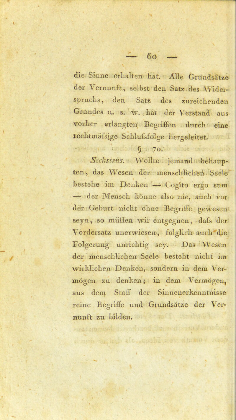 V X die Sinne erhalten hat. Alle Grundsätze der Vernunft, selbst den Satz des Wider- spruchs, den Satz des zureichenden Gründes u. s. w. . hat. der Verstand aus vorher erlangten Begriffen durch eine rechtmäfsige Schlufsfolge hergeleitet. 5* 7°- Sechstens. Wollte jemand behaup- ten , das Wesen der menschlicher1! Seele bestehe im Denken — Cogito ergo stim — der Mensch könne also nie, auch vor der Geburt nicht ohne Begriffe gewesen seyn, so muffen wir entgegnen, dafs der Vordersatz unerwiesen, folglich auch die Folgerung unrichtig sey. Das Wesen der menschlichen Seele besteht nicht im wirklichen Denken, sondern in dem Ver- mögen zu denken; in dem Vermögen, aus derp Stoff der Sinnenerkenntnisse reine Begriffe und Grundsätze der Ver- nunft zu bilden.