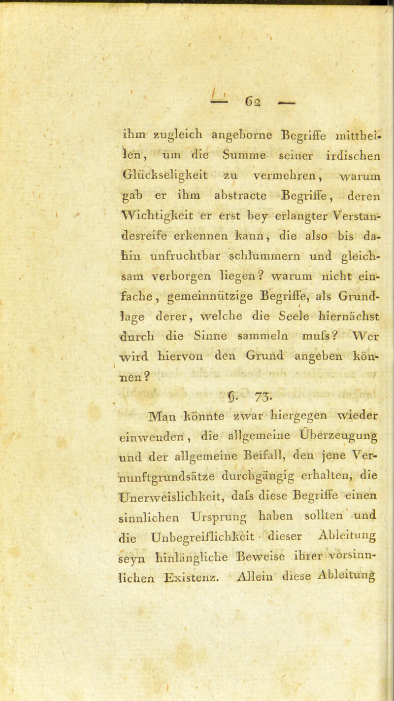 ihm zugleich angehorne Begriffe mitthei- len, um die Summe seiner irdischen V I Glückseligkeit zu vermehren, warum gah er ihm ahstracte Begriffe, deren Wichtigkeit er erst bey erlangter Verstan- desreife erkennen kann, die also bis da- hin unfruchtbar schlummern und gleich- sam verborgen liegen? warum nicht ein- fache , gemeinnützige Begriffe, als Grund- lage derer, welche die Seele hiernächst durch die Sinne sammeln muis? Wer wird hiervon den Grund angeben kÖn- nen? 5- 73. Man könnte zwar hiergegen wieder einwenden, die allgemeine Überzeugung und der allgemeine Beifall, den jene Ver- nunftgrundsätze durchgängig erhalten, die Unerweislichkeit, dafs diese Begriffe einen sinnlichen Ursprung haben sollten und 1 die Unbegreiflichkeit dieser Ableitung seyn hinlängliche Beweise ihrer vorsinn- lichen Existenz. Allein diese Ableitung l