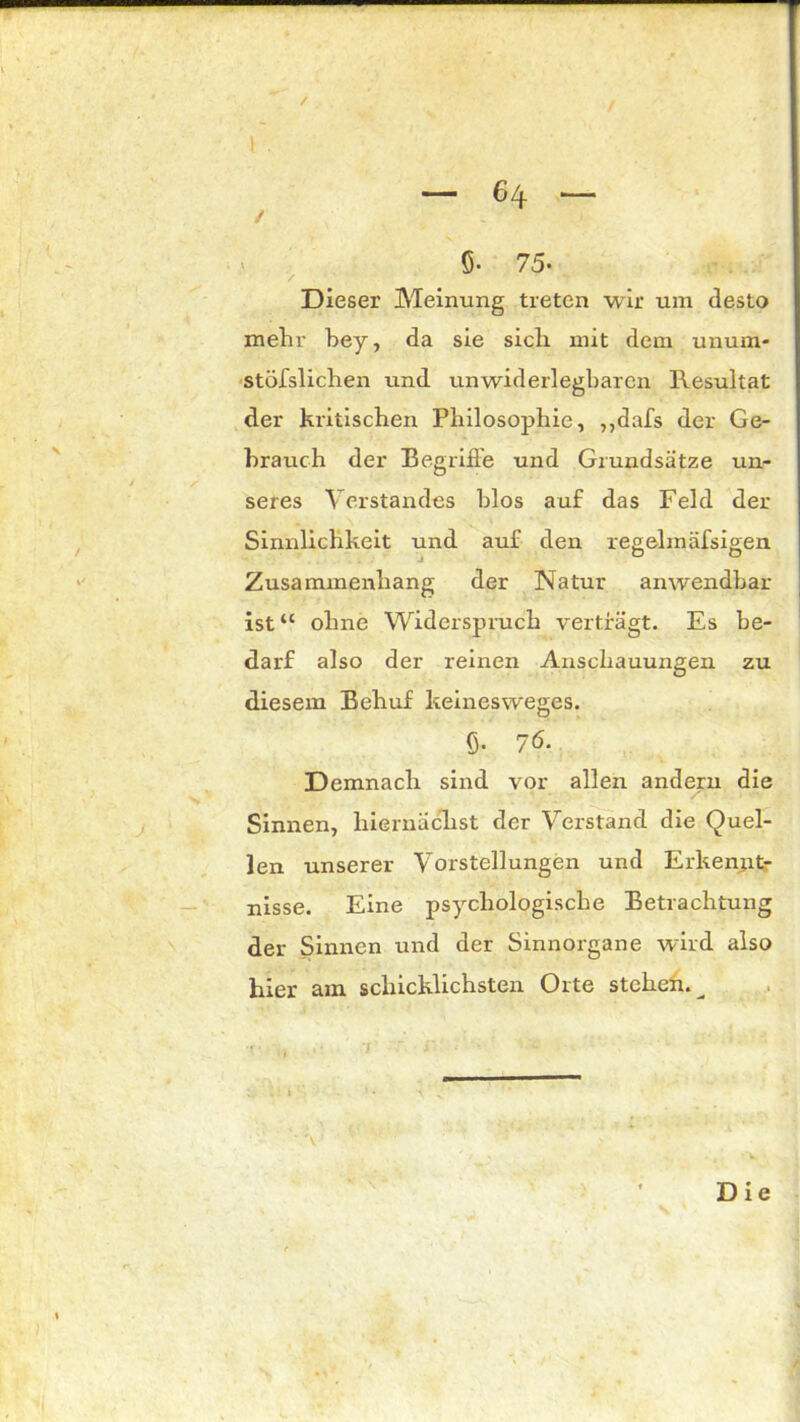 / — 6 4 — ✓ 5- 75- Dieser Meinung treten wir um desto mehr bey, da sie sieb mit dem unum- stößlichen und unwiderlegbaren Resultat der kritischen Philosophie, ,,dafs der Ge- brauch der Begriffe und Grundsätze un- seres Verstandes blos auf das Feld der Sinnlichkeit und auf den regelmäfsigen Zusammenhang der Natur anwendbar ist“ ohne Widerspruch verträgt. Es be- darf also der reinen Anschauungen zu diesem Behuf keines weges. ß. 76. Demnach sind vor allen andern die Sinnen, hiernächst der Verstand die Quel- len unserer Vorstellungen und Erkennt- nisse. Eine psychologische Betrachtung der Sinnen und der Sinnorgane wird also hier am schicklichsten Orte stehen.^ 'V Die