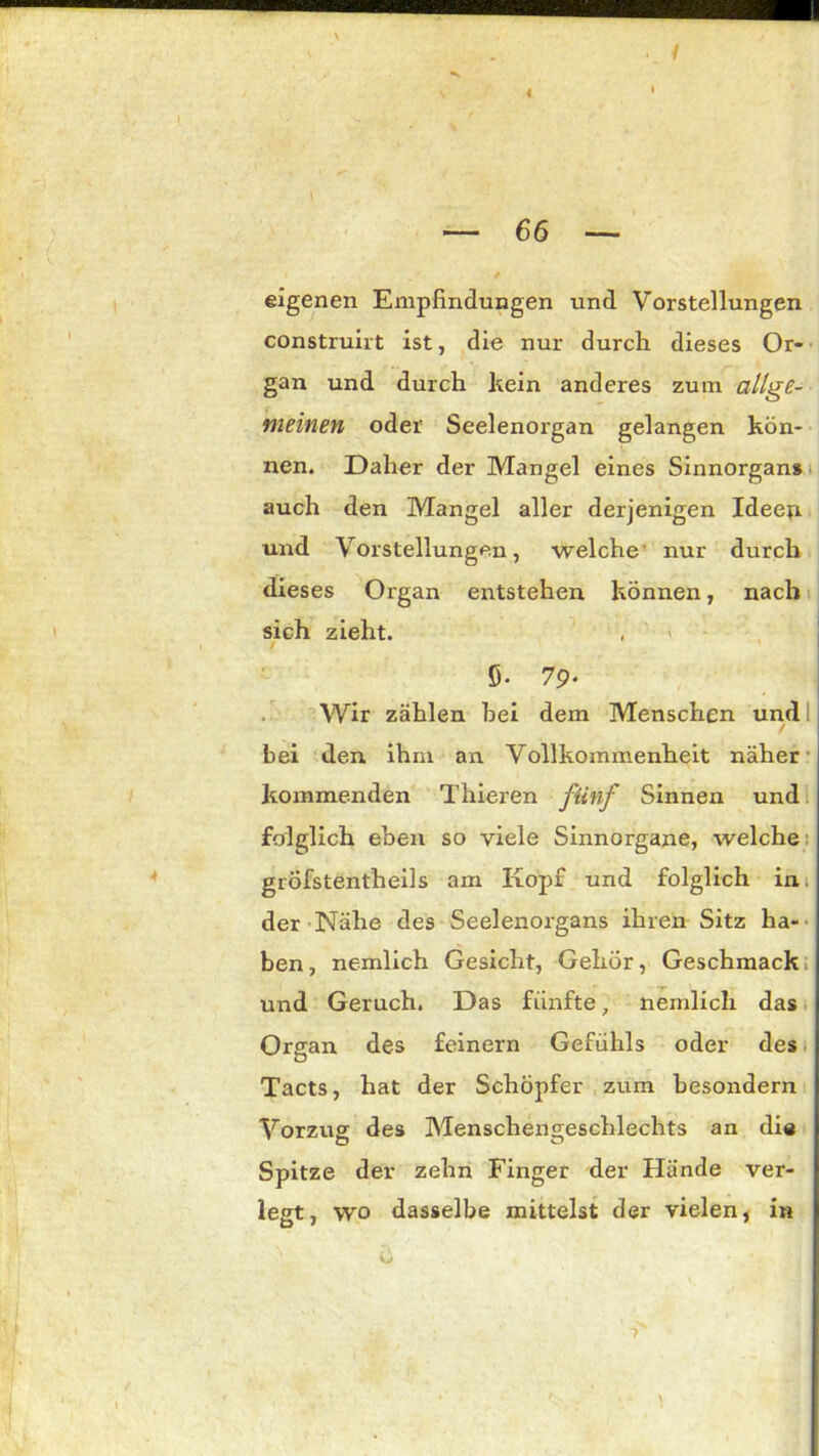 4 — 66 — eigenen Empfindungen und Vorstellungen construirt ist, die nur durch dieses Or- gan und durch kein anderes zum allge- meinen oder Seelenorgan gelangen kön- nen. Daher der Mangel eines Sinnorgan» auch den Mangel aller derjenigen Ideen und Vorstellungen, welche nur durch dieses Organ entstehen können, nach sich zieht. 5. 79* Wir zählen hei dem Menschen und i / bei den ihm an. Vollkommenheit näher kommenden Thieren fünf Sinnen und folglich eben so viele Sinnorgane, welche gröfstentheils am Kopf und folglich in der Nähe des Seelenorgans ihren Sitz ha- ben, nemlich Gesicht, Gehör, Geschmack und Geruch. Das fünfte, nemlich das Organ des feinem Gefühls oder des Tacts, hat der Schöpfer zum besondern Vorzug des Menschengeschlechts an die Spitze der zehn Finger der Hände ver- legt, wo dasselbe mittelst der vielen, in