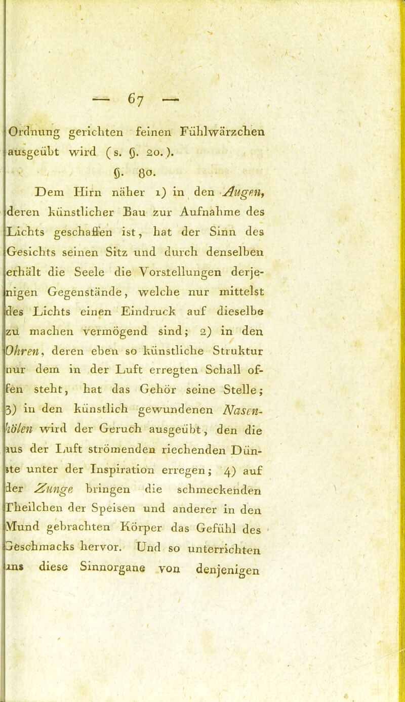 \ f Ordnung gericliten feinen Fühlwärzchen ausgeübt wird (s. Q. 20.). ö- 80. Dem Hirn näher 1) in den Augen, deren künstlicher Bau zur Aufnahme des Lichts geschaffen ist, hat der Sinn des Gesichts seinen Sitz und durch denselben erhält die Seele die Vorstellungen derje- nigen Gegenstände, welche nur mittelst des Lichts einen Eindruck auf dieselbe zu machen vermögend sind; 2) in den Ohren, deren eben so künstliche Struktur nur dem in der Luft erregten Schall of- fen steht, hat das Gehör seine Stelle; 3) in den künstlich gewundenen Nasen- holen wird der Geruch ausgeübt, den die jus der Luft strömenden riechenden Dün- ste unter der Inspiration erregen; 4) auf ler Zunge bringen die schmeckenden rheilchen der Speisen und anderer in den Hund gebrachten Körper das Gefühl des Seschmacks hervor. Und so unterrichten ms diese Sinnorgane von denjenigen _