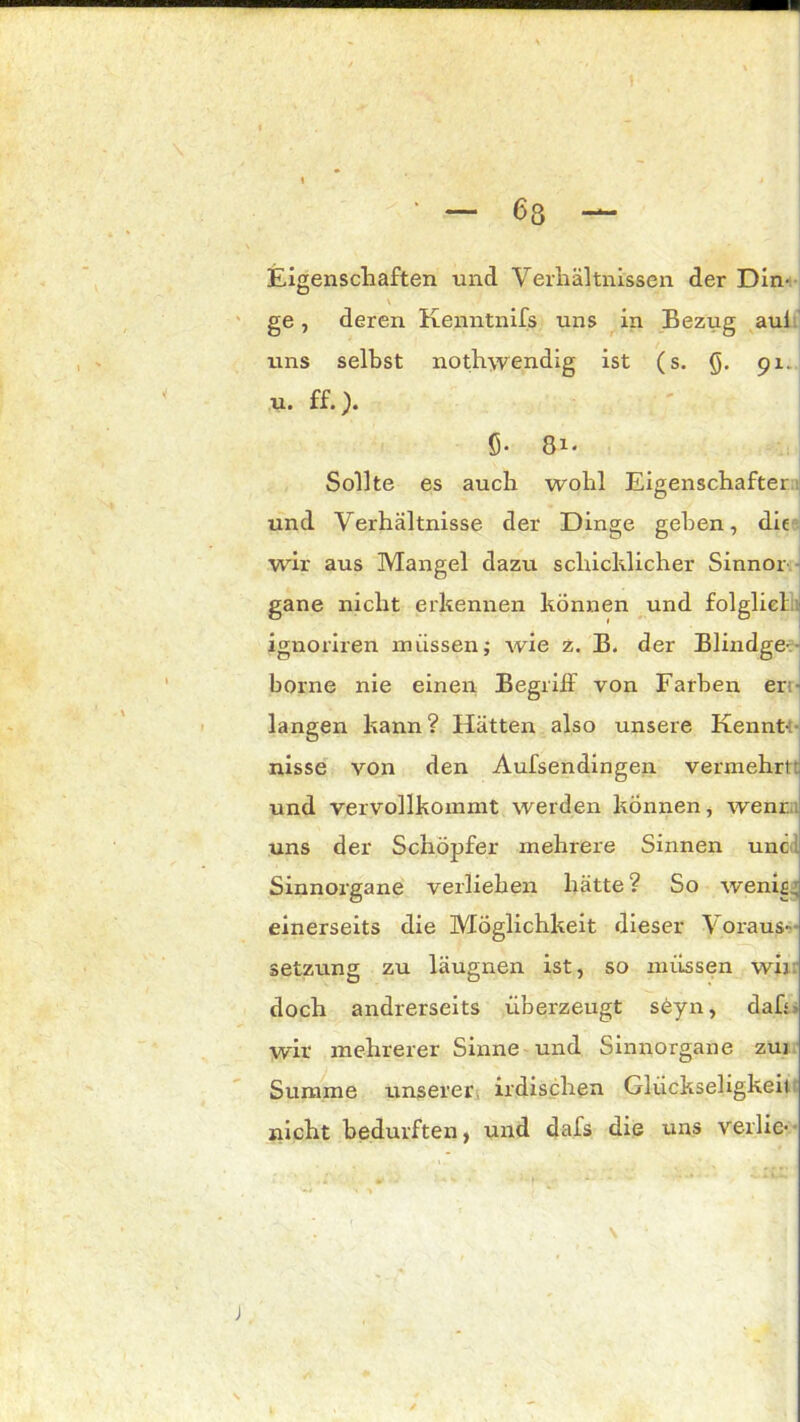 Eigenschaften und Verhältnissen der Din- \ ge, deren Kenntnifs uns in Bezug aul uns seihst nothwendig ist (s. Q. 91. u. ff.). 5- 81. Sollte es auch wohl Eigenschafter und Verhältnisse der Dinge gehen, die wir aus Mangel dazu schicklicher Sinnor gane nicht erkennen können und folglicl ignoriren müssen; wie z. B. der Blindge- borne nie einen Begriff von Farben er langen kann? Hätten also unsere Kennt- nisse von den Aufsendingen vermehrt: und vervollkommt werden können, wenn, uns der Schöpfer mehrere Sinnen unc. Sinnorgane verliehen hätte? So wenis. einerseits die Möglichkeit dieser Voraus- setzung zu läugnen ist, so müssen wir. doch andrerseits überzeugt söyn, dafr wir mehrerer Sinne und Sinnorgane zui Summe unserer irdischen Glückseligkeit nicht bedurften, und dafs die uns verlie-