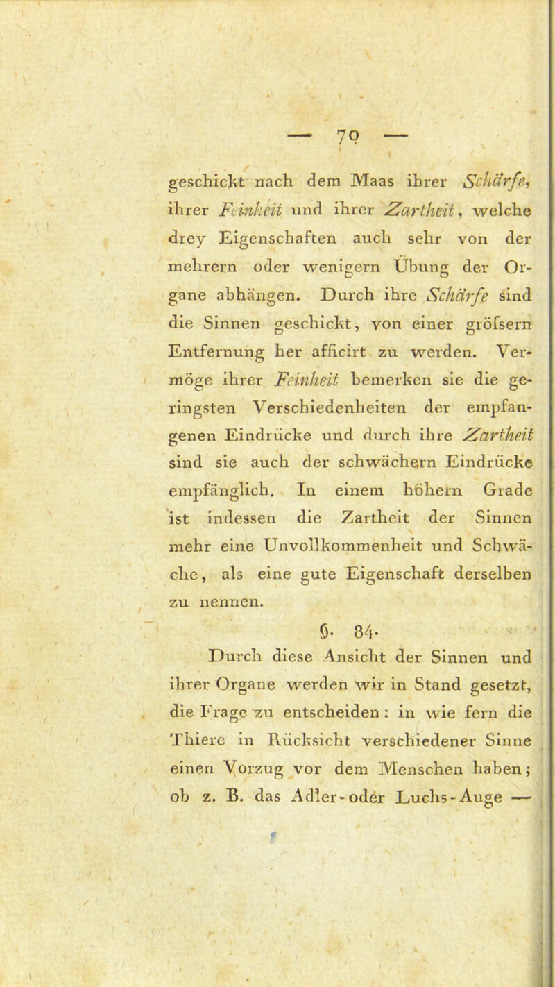 79 geschickt nach dem Maas ihrer Scharfe, ihrer Feinheit und ihrer Zartheit, welche drey Eigenschaften auch sehr von der mehrern oder wenigem Übung der Or- gane abhängen. Durch ihre Schärfe sind die Sinnen geschieht, von einer gröfsern Entfernung her afheirt zu werden. Ver- möge ihrer Feinheit bemerken sie die ge- ringsten Verschiedenheiten der empfan- genen Eindrücke und durch ihre Zartheit sind sie auch der schwachem Eindrücke empfänglich. In einem hohem Grade ist indessen die Zartheit der Sinnen mehr eine Unvollkommenheit und Schwä- che , als eine gute Eigenschaft derselben zu nennen. 5- 84- Durch diese Ansicht der Sinnen und ihrer Organe werden wir in Stand gesetzt, die Frage zu entscheiden: in wie fern die Thierc in Rücksicht verschiedener Sinne einen Vorzug vor dem Menschen haben; ob z. B. das Adler-oder Luchs-Auge —