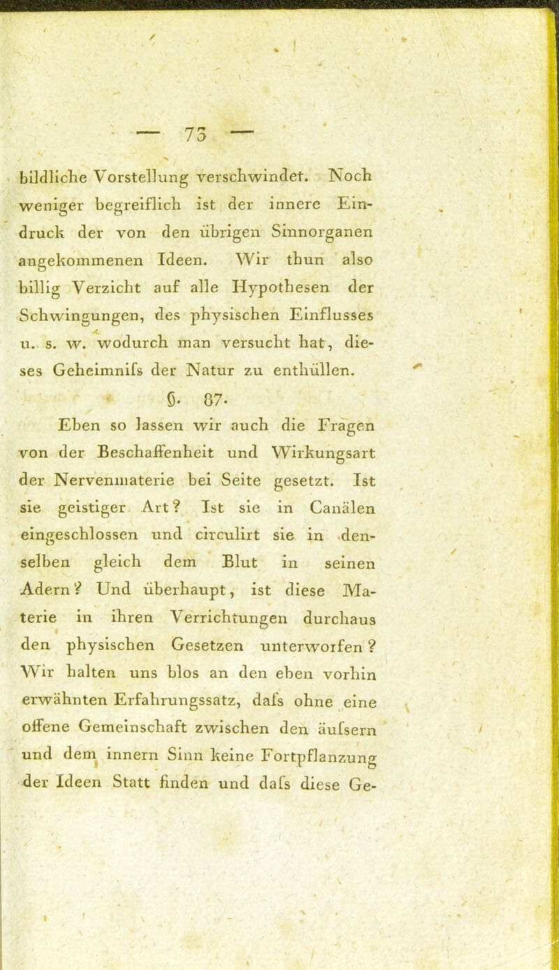 > bildliche Vorstellung verschwindet. Noch weniger begreiflich ist der innere Ein- druck der von den übrigen Sinnorganen angekommenen Ideen. Wir thun also billig Verzicht auf alle Hypothesen der Schwingungen, des physischen Einflusses u. s. w. wodurch man versucht hat, die- ses Geheimnifs der Natur zu enthüllen, ö- 87. Eben so lassen wir auch die Fragen von der Beschaffenheit und Wirkungsart der Nervenmaterie bei Seite gesetzt. Ist sie geistiger Art ? Ist sie in Canälen eingeschlossen und circulirt sie in den- selben gleich dem Blut in seinen Adern V* Und überhaupt, ist diese Ma- terie in ihren Verrichtungen durchaus den physischen Gesetzen unterworfen ? Wir halten uns blos an den eben vorhin erwähnten Erfahrungssatz, dafs ohne eine offene Gemeinschaft zwischen den äufsern und dem innern Sinn keine Fortpflanzung der Ideen Statt finden und dafs diese Ge- / I