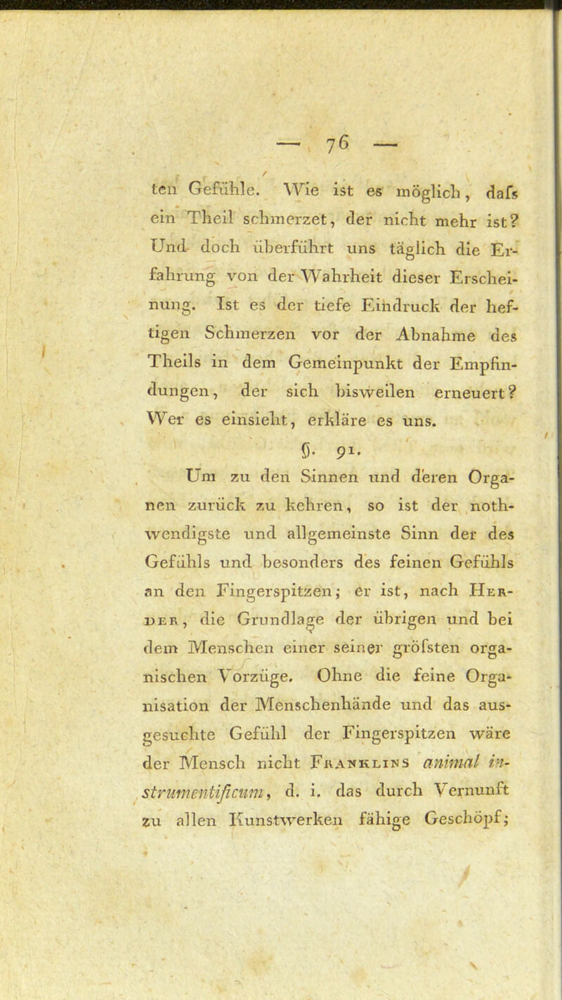 teil Gefühle. Wie ist es möglich, dafs ein Theil schmerzet, der nicht mehr ist? Und doch überführt uns täglich die Ei- fahrung von der Wahrheit dieser Erschei- / nung. Ist es der tiefe Eihdruck der hef- tigen Schmerzen vor der Abnahme des Theils in dem Gemeinpunkt der Empfin- dungen, der sich bisweilen erneuert? Wer es einsieht, erkläre es uns. 5- 91* Um zu den Sinnen und deren Orga- nen zurück zu kehren, so ist der noth- wendigste und allgemeinste Sinn der des Gefühls und besonders des feinen Gefühls an den Fingerspitzen; er ist, nach Her- der, die Grundlage der übrigen und bei dem Menschen einer seiner gröfsten orga- irischen Vorzüge. Ohne die feine Orga- nisation der Menschenhände und das aus- gesuchte Gefühl der Fingerspitzen wäre der Mensch nicht Franklins animal in- strumentificum, d. i, das durch Vernunft zu allen Kunstwerken fähige Geschöjif;