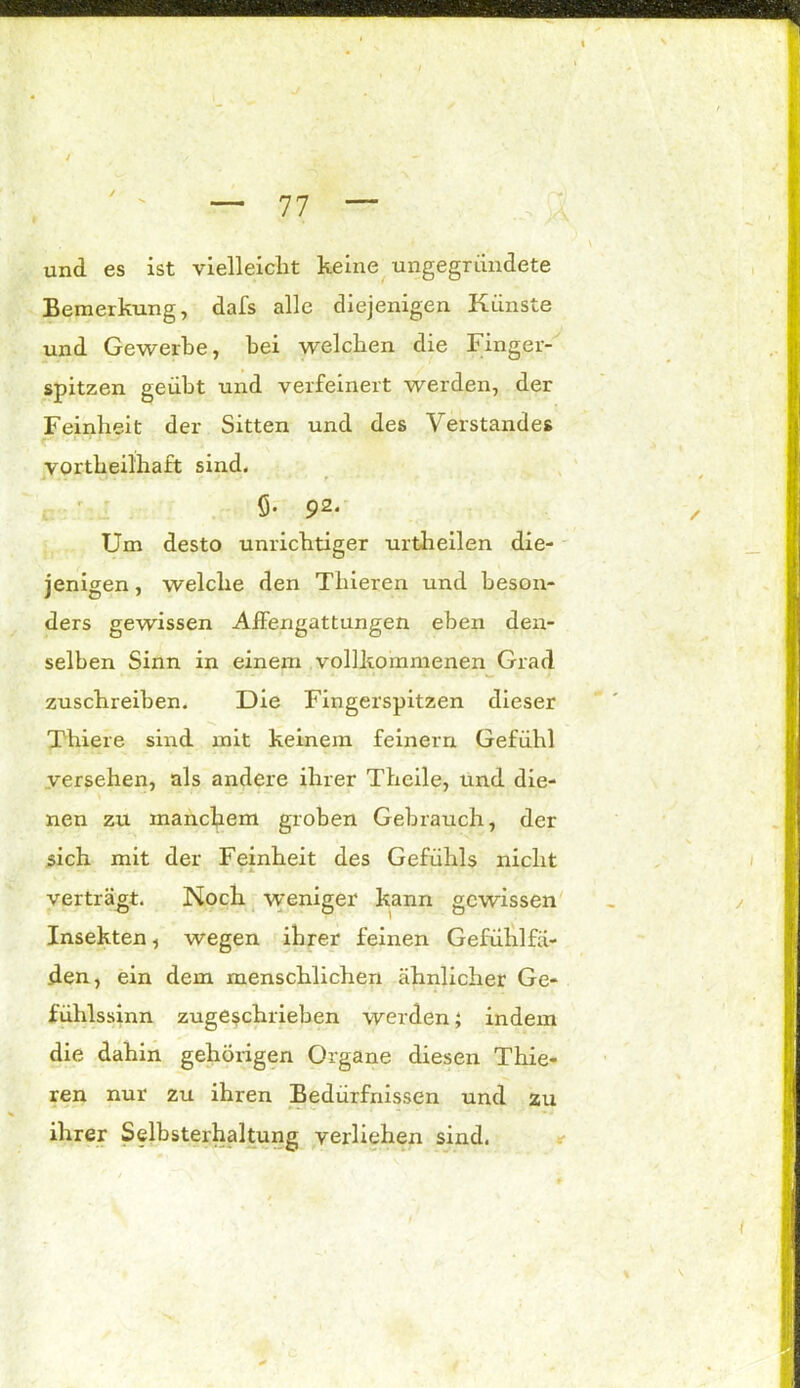 und es ist vielleicht keine ungegründete Bemerkung, dafs alle diejenigen Künste und Gewerbe, bei welchen die Finger- spitzen geübt und verfeinert werden, der Feinheit der Sitten und des Verstandes t ' rrri ‘ vortheilhaft sind. Ö- 92* Um desto unrichtiger urtheilen die- jenigen, welche den Tliieren und beson- ders gewissen AfFengattungen eben den- selben Sinn in einem vollkommenen Grad zuschreiben. Die Fingerspitzen dieser Thiere sind mit keinem feinem Gefühl versehen, als andere ihrer Theile, und die- nen zu manchem groben Gebrauch, der sich mit der Feinheit des Gefühls nicht verträgt. Noch weniger kann gewissen Insekten, wegen ihrer feinen Gefühlfä- den, ein dem menschlichen ähnlicher Ge- fühlssinn zugeschrieben werden; indem die dahin gehörigen Organe diesen Thie- ren nur zu ihren Bedürfnissen und zu ihrer Selbsterhaltung verliehen sind.