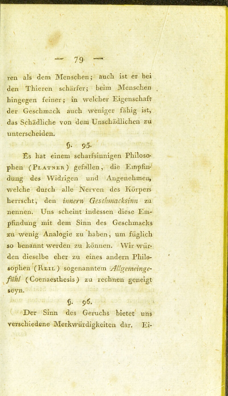 N  • i \ ren als dem Menschen; auch ist er bei den Thieren schärfer; beim Menschen hingegen feiner; in welcher Eigenschaft der Geschmack auch weniger fähig ist, das Schädliche von dem Unschädlichen zu v .Ui unterscheiden. ö- 95- Es hat einem scharfsinnigen Philoso- phen (Pi.atser) gefallen, die Empfin- dung des Widrigen und Angenehmen, welche durch alle Nerven des Körpers herrscht, den Innern Geschmacksinn za nennen. Uns scheint indessen diese Em- pfindung mit dem Sinn des Geschmacks zu wenig Analogie zu haben, um füglich so benannt werden zu können. Wir wür- den dieselbe eher zu eines andern Philo- sophen (Reil) sogenanntem All^emein^e- fühl (Coenaesthesis) zu rechnen geneigt seyn. 6- 96. Der Sinn des Geruchs bietet uns verschiedene Merkwürdigkeiten dar. Ei-