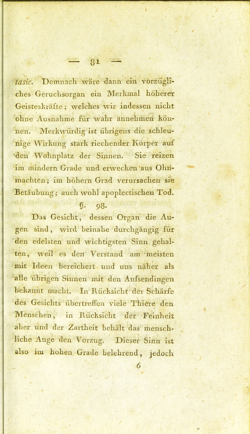 i ~ 8i — taste. Demnach wäre dann ein vorzügli- ches Geruchsorgan ein Merkmal höherer Geisteskräfte; welches wir indessen nicht ohne Ausnahme für wahr annehriien kön- nen. Merkwürdig ist übrigens die schleu- nige Wirkung stark riechender Körper auf den Wohnplatz der Sinnen. Sie reizen im mindern Grade und erwecken aus Ohn- mächten; im hohem Grad verursachen sie Betäubung; auch wohl apoplectischen Tod. ö- 93- Das Gesicht, dessen Organ die Au- gen sind, wird beinahe durchgängig für den edelsten und wichtigsten Sinn gehal- ten, weil es den Verstand am meisten mit Ideen bereichert und uns näher als alle übrigen Sinnen mit den Aufsendingen bekannt macht, in Pvücksicht der Schärfe des Gesichts übertreffen viele Thiere den Menschen, in Rücksicht der Feinheit aber und der Zartheit behält das mensch- liche Auge den Vorzug. Dieser Sinn ist also im hohen Grade belehrend, jedoch 6