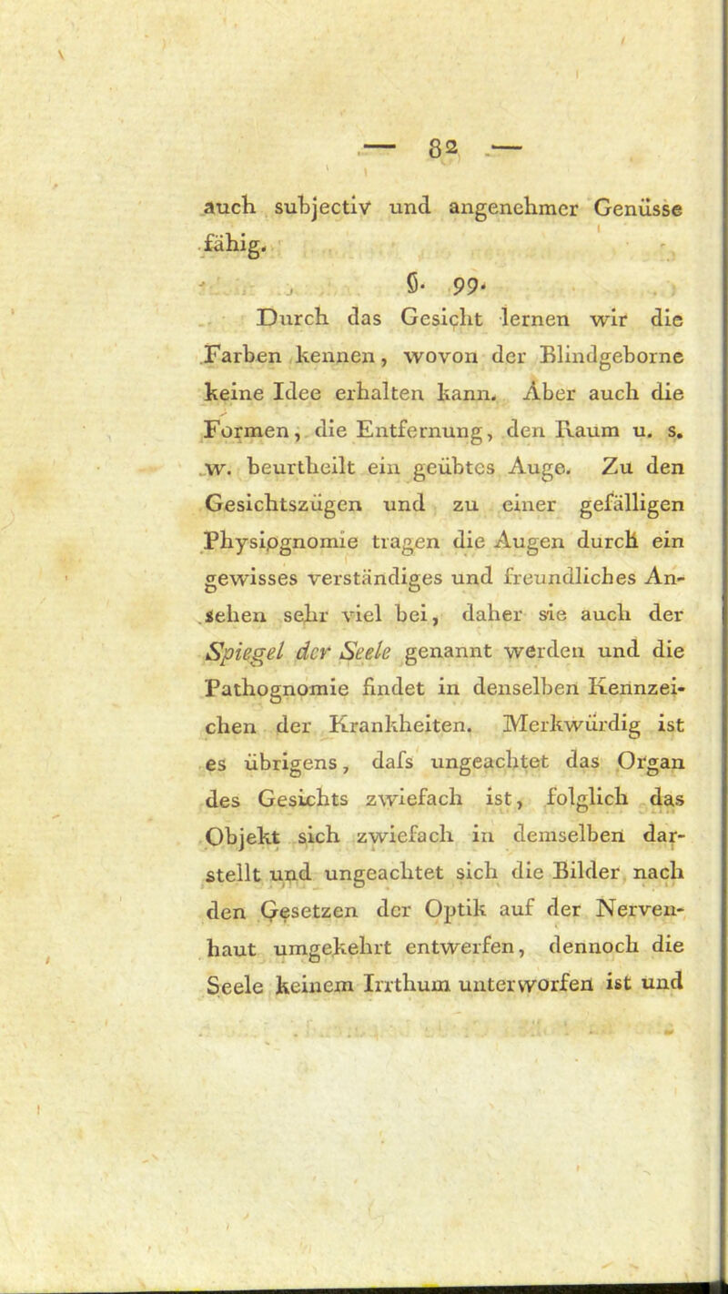 ' I auch subjectiv und angenehmer Genüsse fähig, j 5* 99- Durch das Gesicht lernen wir die Farben kennen, wovon der Blindgeborne keine Idee erhalten kann. Aber auch die Formen, die Entfernung, den Raum u. s. w. beurtheilt ein geübtes Auge. Zu den Gesichtszügen und zu einer gefälligen Physiognomie tragen die Augen durch ein gewisses verständiges und freundliches An- sehen sehr viel bei, daher sie auch der Spiegel der Seele genannt werden und die Pathognomie findet in denselben Kennzei- chen der Krankheiten. Merkwürdig ist es übrigens 7 dafs ungeachtet das Organ des Gesichts zwiefach ist, folglich das Objekt sich zwiefach in demselben dar- stellt und ungeachtet sich die Bilder nach den Qesetzen der Optik auf der Nerven- haut umgekehrt entwerfen, dennoch die Seele keinem Irrthum unterworfen ist und