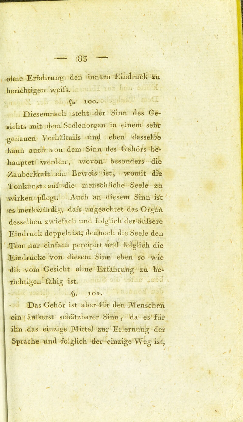 ohne Erfahrung den innem Eindruck zu berichtigen weifs. 100. Diesemnach steht der Sinn des Ge- sichts mit dem Seelenorgan in einem sehr genauen Verhältnifs und eben dasselbe kann auch von dem Sinn des Gehörs be'*- liauptet werden, wovon besonders die Zauberkraft ein Ec-weis ist, womit die Tonkunst, auf die menschliche Seele zti. wirken pflegt. Auch an diesem Sinn ist es merkwürdige dafs ungeachtet das Organ desselben zwiefach und folglich der äufsere Eindruck doppelt ist, derihoch die Seele den Ton nur einfach percipirt und folglich die Eindrücke von diesem Sin«, eben so wi6 die vom Gesicht ohne Erfahrung zu he- richtigen fähig ist. §. 101. Das Gehör ist aber für den Menschen ein ; äüfserst schätzbarer Sinn, da es'für ilin das einzige Mittel zur Erlernung der Sprache und folglich der einzige Weg ist, «