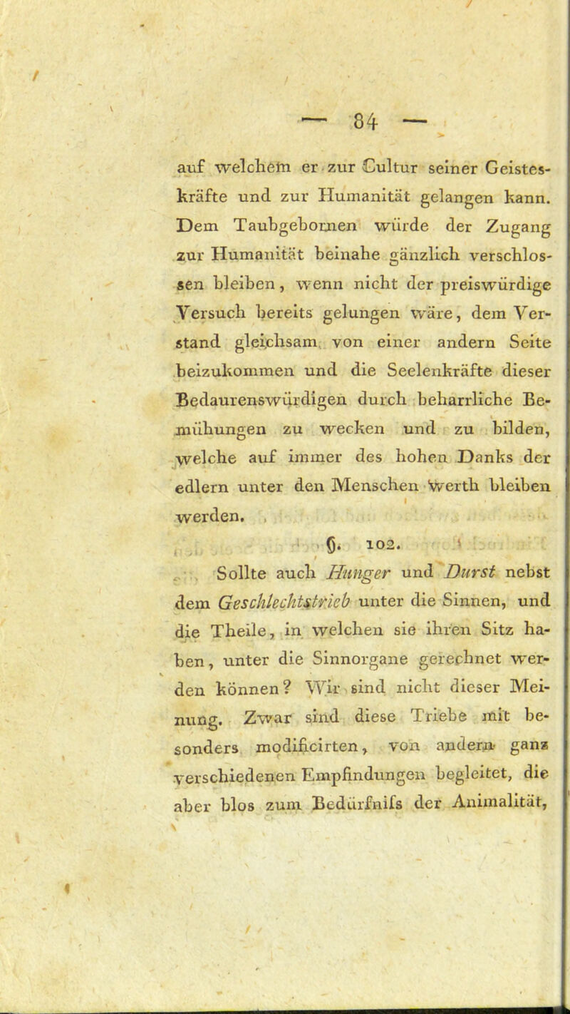 auf welchem er zur Cultur seiner Geistes- kräfte und zur Humanität gelangen kann. Dem Taubgebomen würde der Zugang zur Humanität beinahe änzlich verschlos- sen bleiben, wenn nicht der preiswürdige Versuch bereits gelungen wäre, dem Ver- stand gleichsam von einer andern Seite beizukommen und die Seelenkräfte dieser Bedaurenswürdigen durch beharrliche Be- mühungen zu wecken und zu bilden, welche auf immer des hohen Danks der J t ¥5 1 edlern unter den Menschen Averth bleiben I werden. ß. 102. Sollte auch Hunger und Durst nebst dem Geschlechtstrieb unter die Sinnen, und die Theile, in welchen sie ihren Sitz ha- ben , unter die Sinnorgane gerechnet wer- v den können? Wir sind nicht dieser Mei- nung. Zwar sind diese Triebe mit be- sonders modificirten, von andern ganz verschiedenen Empfindungen begleitet, die aber blos zum Bedürfnifs der Animalität,