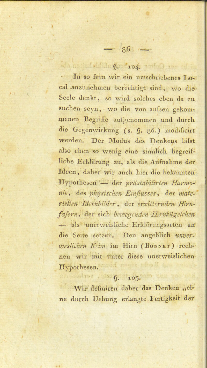 Ö- 104. In so fern wir ein umschriebenes Lo- cal .anzunehmen berechtigt sind, wo die Seele denkt, so wird solches eben da zu suchen seyn, wo die von aufsen gekom- menen Begriffe aufgenommen und durch die Gegenwirkung ( s. Q. Q6.) modificirt werden. Der Modus des Denkeus läfst also eben so wenig eine sinnlich begreif- liche Erklärung zu, als die Aufnahme der Ideen, daher wir auch hier die bekannten Hypothesen — der prästäbilirten Harmo- nie, des physischen Einflusses, der mate- riellen Ideenbilder, der erzitternden Hirn- fcif cm, der sich bewegenden Hirnkügelchen — als unerweisliche Erklärungsarten an die Seite setzen. Den angeblich unver- weslichen Kiim im Hirn (Bonnet) rech- nen wir mit unter diese unerweislichen Hypothesen. ö- 105. Wir definiren daher das Denken ,,ei- ne durch Uebung erlangte Fertigkeit der