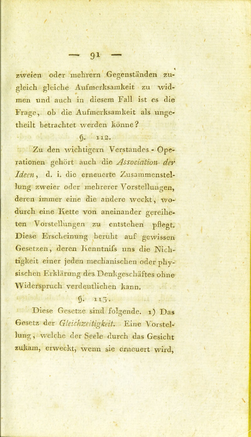 » \ — 91 — zweien oder mehrern Gegenständen zu- gleich gleiche Aufmerksamkeit zu wid- men und auch in diesem Fall ist es die Frage, ob die Aufmerksamkeit als unge- theilt betrachtet werden könne? ö- 112- Zu den wichtigem Verstandes - Ope- rationen gehört auch die Association der Ideen, d. i. die erneuerte Zusammenstel- lung zweier oder mehrerer Vorstellungen, deren immer eine die andere weckt, wo- durch eine Kette von aneinander gereihe- ten Vorstellungen zu entstehen pflegt. Diese Erscheinung beruht auf gewissen Gesetzen, deren Kenntnifs uns die Nich- tigkeit einer jeden mechanischen oder phy- sischen Erklärung des Denkgeschäftes ohne Widerspruch verdeutlichen kann. fi. “3- Diese Gesetze sind folgende. 1) Das Gesetz der Gleichzeitigkeit. Eine Vorstel- lung , welche der Seele durch das Gesicht zukam, erweckt, wenn sie erneuert wird.