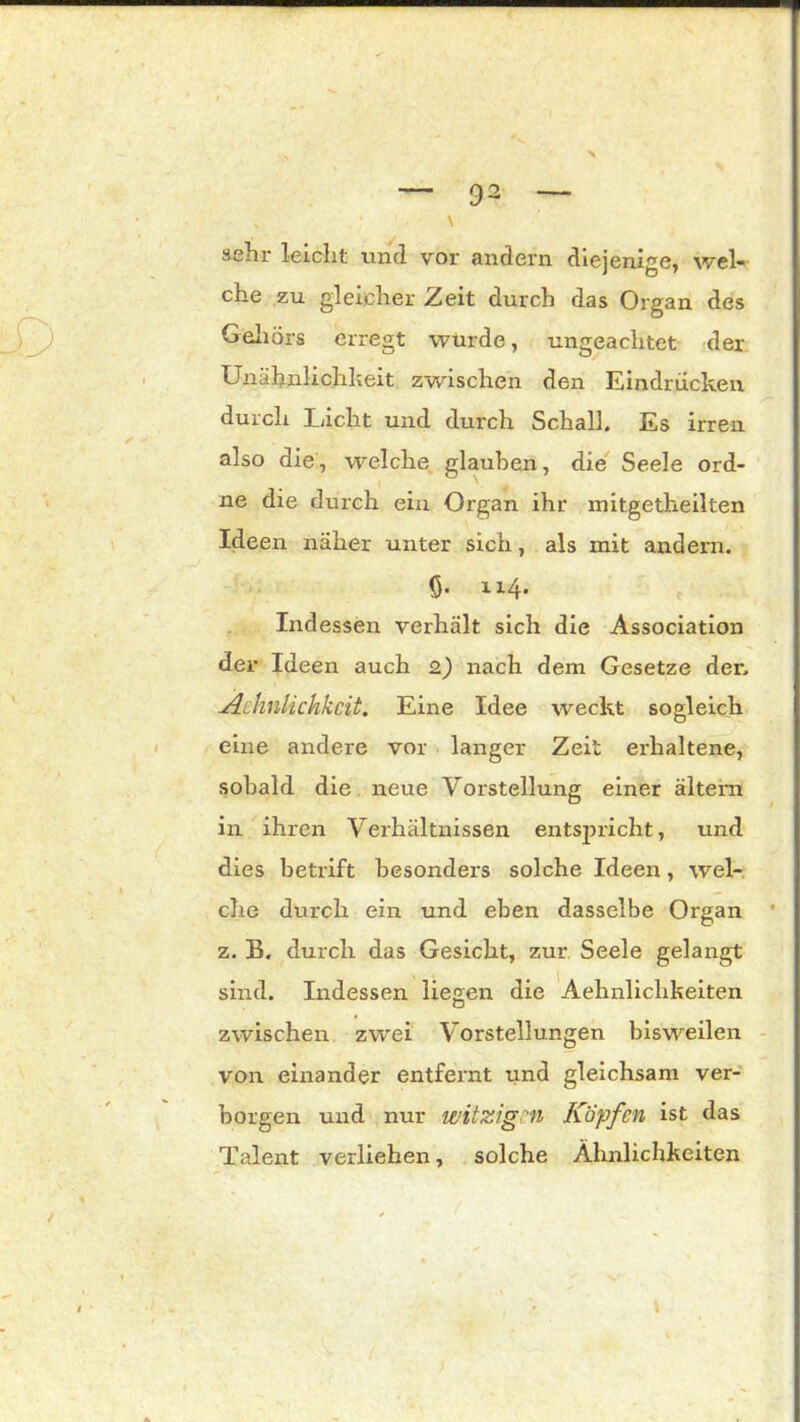 v V sehr leicht und vor andern diejenige, wel- che zu gleicher Zeit durch das Organ des Gehörs erregt würde, ungeachtet der Unähnlichkeit zwischen den Eindrücken durch Licht und durch Schall, Es irren also die, welche glauben, die Seele ord- ne die durch ein Organ ihr mitgetheilten Ideen näher unter sich, als mit andern, <5- 114. Indessen verhält sich die Association der Ideen auch 2) nach dem Gesetze der, Achnlichkcit. Eine Idee weckt sogleich eine andere vor langer Zeit erhaltene, sobald die neue Vorstellung einer altern in ihren Verhältnissen entspricht, und dies betrift besonders solche Ideen, wel- che durch ein und eben dasselbe Organ z, B. durch das Gesicht, zur Seele gelangt sind. Indessen liegen die Aehnliclikeiten zwischen zwei Vorstellungen bisweilen von einander entfernt und gleichsam ver- borgen und nur witzigen Köpfen ist das Talent verliehen, solche Ähnlichkeiten