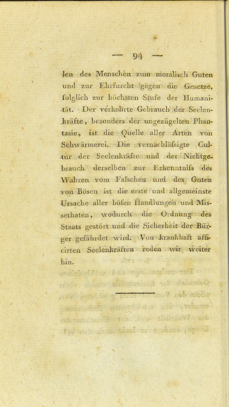 % ' % 4 ' , — 94 — len des Menschen zürn moralisch Guten und zur Ehrfurcht gegen die Gesetze, folglich zur höchsten Stufe der Humani- tät. Der verkehrte Gebrauch der Seelen- kräfte , besonders der ungezügelten Phan- tasie, ist die Quelle aller Arten von Schwärmerei. Die vernachläfsigte Cul- -tur der Seelenkräfte und der Nichtge- hrauch derselben zur Erkenntnifs des Wahren vom Falschen und des Guten von Bösen ist die erste und allgemeinste Ursache aller böien Handlungen und Mis- •» setbaten, wodurch die Ordnung: des Staats gestört und die Sicherheit der Bür- ger gefährdet wird. Von .krankhaft affir cirten Seelenkräften reden wir weiter hin. t