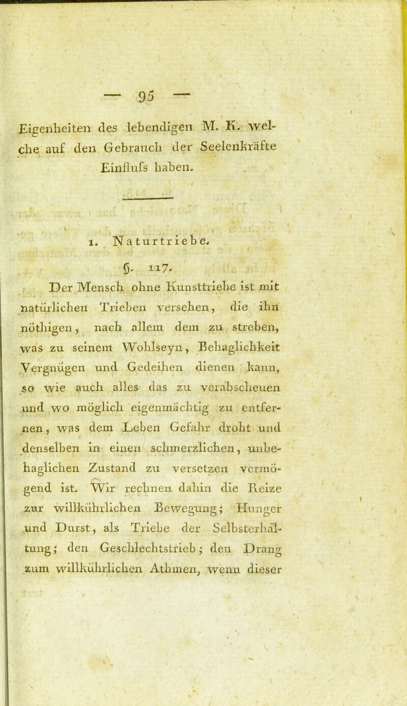 * Eigenheiten des lebendigen M. K. wel- che auf den Gebrauch der Seelenkräfte Einflufs haben. i. Naturtriebe. 5- u7- Der Mensch ohne Kunsttriebe ist mit *■'* * i natürlichen Trieben versehen, die ihn nothigen, nach allem dem zu streben, was zu seinem Wohlseyn, Behaglichkeit Vergnügen und Gedeihen dienen kann, so wie auch alles das zu verabscheuen und wo möglich eigenmächtig zu entfer- nen , was dem Leben Gefahr droht und denselben in einen schmerzlichen, unbe- haglichen Zustand zu versetzen vermö- gend ist. Wir rechnen dahin die Reize zur willkührlichen Bewegung; Hunger und Durst, als Triebe der Selbsterh.il- tung; den Geschlechtstrieb; den Drang zum willkührlichen Athmen, wenn dieser \