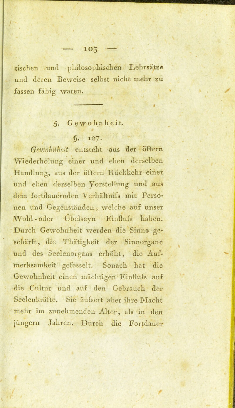 — los — tischen und philosophischen Lehrsatz« und deren Beweise selbst nicht mehr zu fassen fähig; waren. & 5. Gewohnheit. 6- 127. v, ^ . Gewohnheit entsteht aus der öftern Wiederholung einer und eben derselben Handlung, aus der öftern Rückkehr einer und eben dez'selben Vorstellung und aus dein fortdauernden Verhaltnifs mit Perso- nen und Gegenständen, welche auf unser Wohl - oder Ubelseyn Einflufs haben. Durch Gewohnheit werden die Sinne ge- schärft, die Thätigkeit der Sinnorgane und des Seelenoigans erhöht, die Auf- merksamkeit gefesselt. Sonach hat die Gewohnheit einen mächtigen Einflufs auf die Cultur und auf den Gebrauch der Seelenkräfte. Sie äufsert aber ihre Macht mehr im zunehmenden Alter, als in den jungem Jahren. Durch die Fortdauer f-