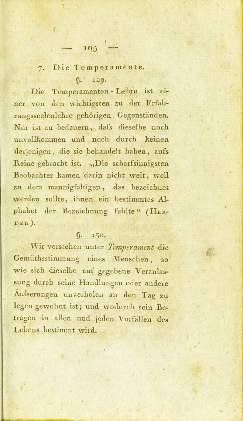 — 105 — 7. Die Temperamente. 6- l29- Die Temperamenten - Lehre ist ei- ner von den wichtigsten zu der Erfah- rungsseelenlehre gehörigen Gegenständen. Nur ist zu bedauern, dafs dieselbe noch unvollkommen und noch durch keinen derjenigen, die sie behandelt haben, aufs Heine gebracht ist. „Die scharfsinnigsten Beobachter kamen darin nicht weit, weil zu dem mannigfaltigen , das bezeichnet werden sollte, ihnen ein bestimmtes Al- phabet der Bezeichnung fehlte“ (Her- de u). ö- i3o. Wir verstehen unter Temperament die Gemüthsstimmung eines Menschen, so wie sich dieselbe auf gegebene Veranlas- sung durch seine Handlungen oder andere Aufserungen unverliolen an den Tag zu legen gewohnt ist; und wodurch sein Be- tragen in allen und jeden Vorfällen des Lebens bestimmt wird. /