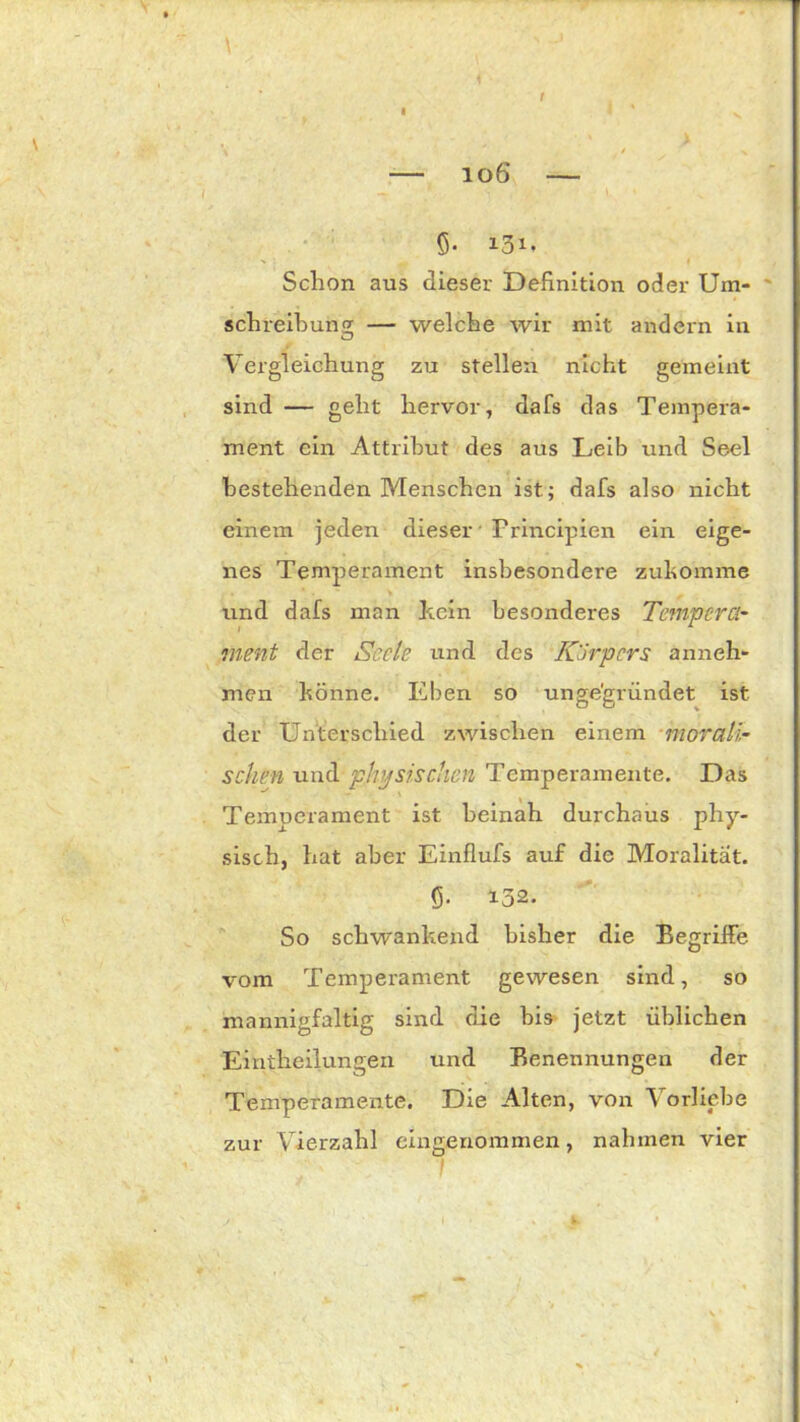 t — 106 — 5* 131. Schon aus dieser Definition oder Um- schreibung;; — welche wir mit andern in Vergleichung zu stellen nicht gemeint sind — geht hervor, dafs das Tempera- ment ein Attribut des aus Leib und Seel bestehenden Menschen ist.; dafs also nicht einem jeden dieser'Principien ein eige- nes Temperament insbesondere zukömme und dafs man hcin besonderes Tempera- ment der Seele und des Körpers anneh- men könne. Eben so ungegründet ist der Unterschied zwischen einem morali- schen und physischen Temperamente. Das Temperament ist beinah durchaus phy- sisch, hat aber Einflufs auf die Moralität, fi. 152. So schwankend bisher die Begriffe vom Temperament gewesen sind, so mannigfaltig sind die bis jetzt üblichen Einteilungen und Benennungen der Temperamente. Die Alten, von Vorliebe zur Vierzahl eingenommen, nahmen vier l