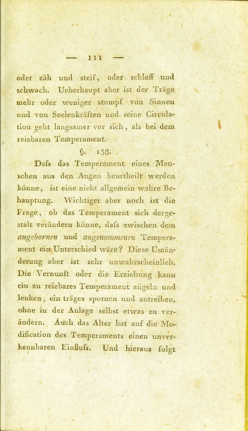 1 «• I — 111 — l. oder zäh und steif, oder schlaff und schwach. Ueberhaupt aber ist der Träge mehr oder weniger stumpf von Sinnen und von Seelenkräften und seine Circula- tion geht langsamer vor sich , als bei dem reizbaren Temperament. ö- i38- Dafs das Temperament eines Men- schen aus den Augen beurtheilt werden könne, ist eine nicht allgemein wahre Be- hauptung. Wichtiger aber noch ist die Frage, ob das Temperament sich derge- stalt verändern könne, dafs zwischen dem • 1 cmgcbornen und angenommenen Tempera- ment ein Unterschied wäre ? Diese Umän- derung aber ist sehr unwahrscheinlich. Die Vernunft oder die Erziehung kann — O ein zu reizbares Temperament zügeln und lenken, ein träges spornen und antreiben, ohne in der Anlage selbst etwas zu ver- ändern. Auch das Alter hat auf die Mo- dification des Temperaments einen unver- kennbaren Einflufs. Und hieraus fol°t i ö i ■ 1' '