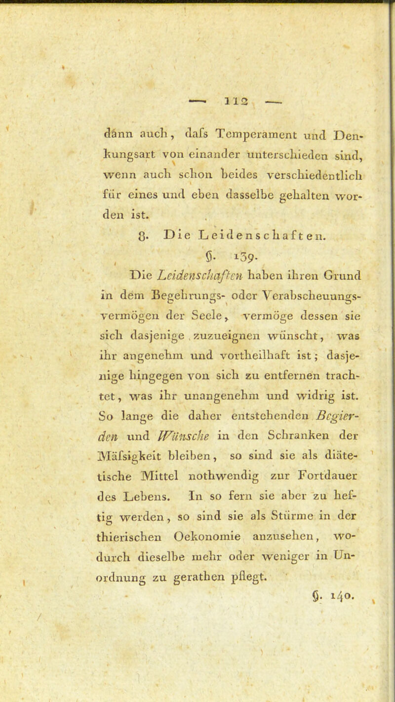 dann auch, dafs Temperament und Den- kungsart von einander unterschieden sind, wenn auch schon beides verschiedentlich für eines und eben dasselbe gehalten wor- den ist. ß. Die Leidenschaften. <5- i59- Die Leidenschaften haben ihren Grund in dem Begeh rungs- oder Verabscheuungs- c o > o vermögen der Seele, vermöge dessen sie sich dasjenige . zuzueignen wünscht, was ihr angenehm und vortheilliaft ist; dasje- nige hingegen von sich zu entfernen trach- tet , was ihr unangenehm und widrig ist. So lange die daher entstehenden Begier- den und Wünsche in den Schranken der Mäfsigkeit bleiben, so sind sie als diäte- tische Mittel nothwendig zur Fortdauer des Lebens. In so fern sie aber zu hef- tig werden, so sind sie als Stürme in der thierischen Oekonomie anzusehen, wo- durch dieselbe mehr oder weniger in Un- ordnung zu gerathen pflegt. 6- *4©. *