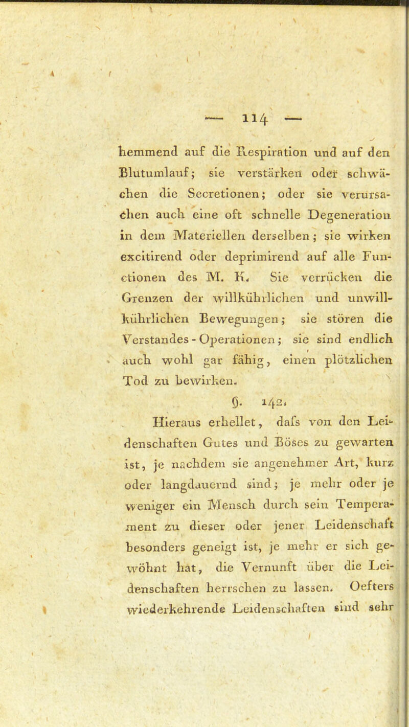 \ I 1 * , ^ l — 114 — hemmend auf die Respiration und auf den Blutumlauf; sie verstärken oder schwä- chen die Secretionen; oder sie verursa- chen auch eine oft schnelle Degeneration in dem Materiellen derselben ; sie wirken excitirend oder deprimirend auf alle Fun- ctionen des M. K. Sie verrücken die Grenzen der willkülnlichen und unwill- kürlichen Bewegungen; sie stören die Verstandes - Operationen ; sie sind endlich 1 # • auch wohl gar fähig, einen plötzlichen Tod zu bewirken. Ö* H2* Hieraus erhellet, dafs von den Lei- denschaften Gutes und Böses zu gewarten ist, je nachdem sie angenehmer Art, kurz oder langdauernd sind; je mehr oder je weniger ein Mensch durch sein Tempera- ment zu dieser oder jener Leidenschaft besonders geneigt ist, je mehr er sich ge- wöhnt hat, die Vernunft über die Lei- denschaften herrschen zu lassen. Oefters wiederkehrende Leidenschaften sind sehr