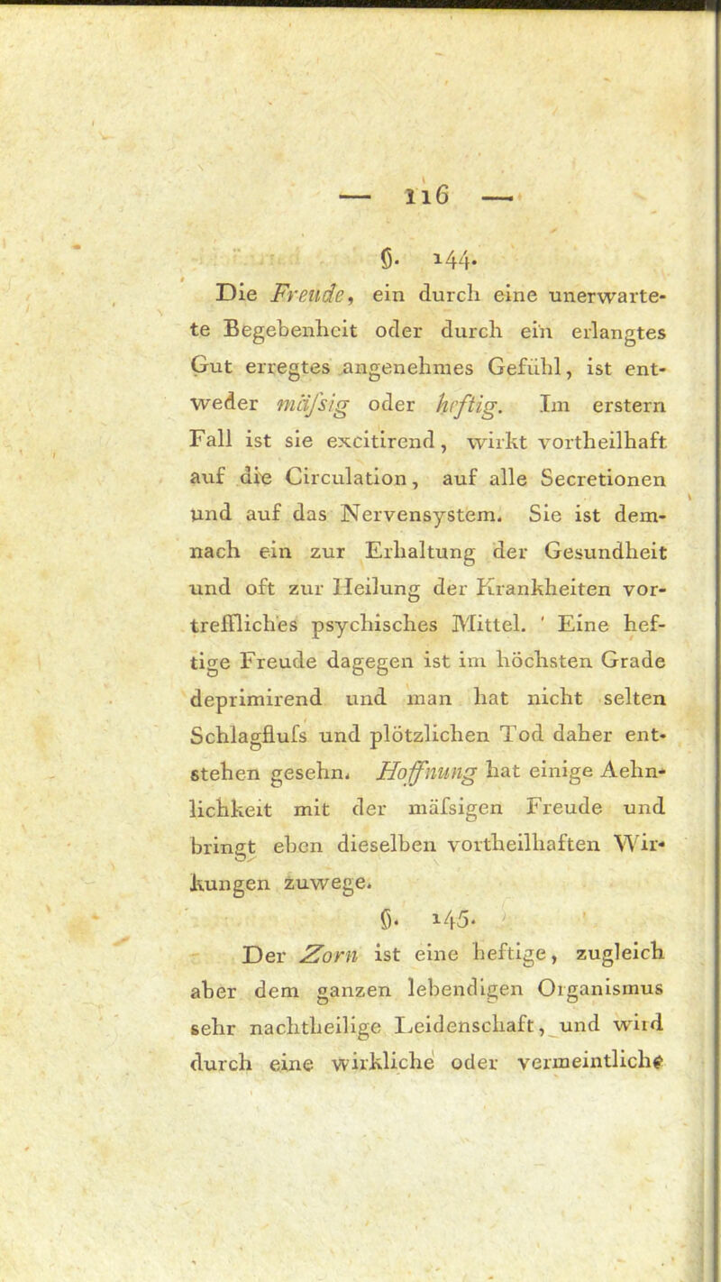 ff 144* Die Freude, ein durch eine unerwarte- te Begebenheit oder durch ein erlangtes Gut erregtes angenehmes Gefühl, ist ent- weder mafsig oder heftig. Im erstem Fall ist sie excitirend, wirkt vortheilhaft auf die Circulation, auf alle Secretionen und auf das Nervensystem. Sie ist dem- nach ein zur Erhaltung der Gesundheit und oft zur Heilung der Krankheiten vor- treffliches psychisches Mittel. ' Eine hef- tige Freude dagegen ist im höchsten Grade deprimirend und man hat nicht selten Schlagflufs und plötzlichen Tod daher ent- stehen gesehn. Hoffnung hat einige Aehn- lichkeit mit der mäfsigen Freude und bringt eben dieselben vovtheilhaften Wir- kungen zuwege. ff i45. 4 Der Zorn ist eine heftige, zugleich aber dem ganzen lebendigen Organismus sehr nachtheilige Leidenschaft, und wird durch eine wirkliche oder vermeintliche