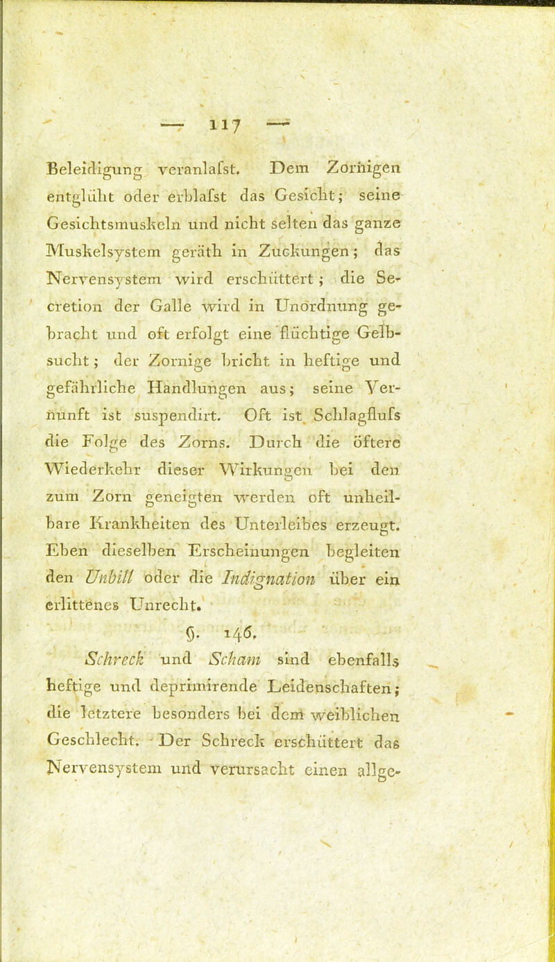 ■ * Beleidigung veranlafst. Dem Zornigen entgliilit oder erblafst das Gesicht; seine Gesichtsmushein und nicht selten das ganze Muskelsystem geräth in Zuckungen; das Nervensystem wird erschüttert; die Se- cretion der Galle wird in Unordnung ge- bracht und oft erfolgt eine flüchtige Gelb- sucht ; der Zornige bricht in heftige und gefährliche Handlungen aus; seine Ver- nunft ist suspendirt. Oft ist. Schlagflufs die Folge des Zorns. Durch die Öftere Wiederkehr dieser Wirkungen bei den O zum Zorn geneigten werden oft unheil- bare Krankheiten des Unterleibes erzeugt. ED Eben dieselben Erscheinungen begleiten k * den Unbill oder die Indignation über ein erlittenes Unrecht. fl- Schreck und Scham sind ebenfalls heftige und deprimirende Leidenschaften; die letztere besonders bei dem weiblichen Geschlecht. Der Schreck erschüttert daß Nervensystem und verursacht einen allgc- I