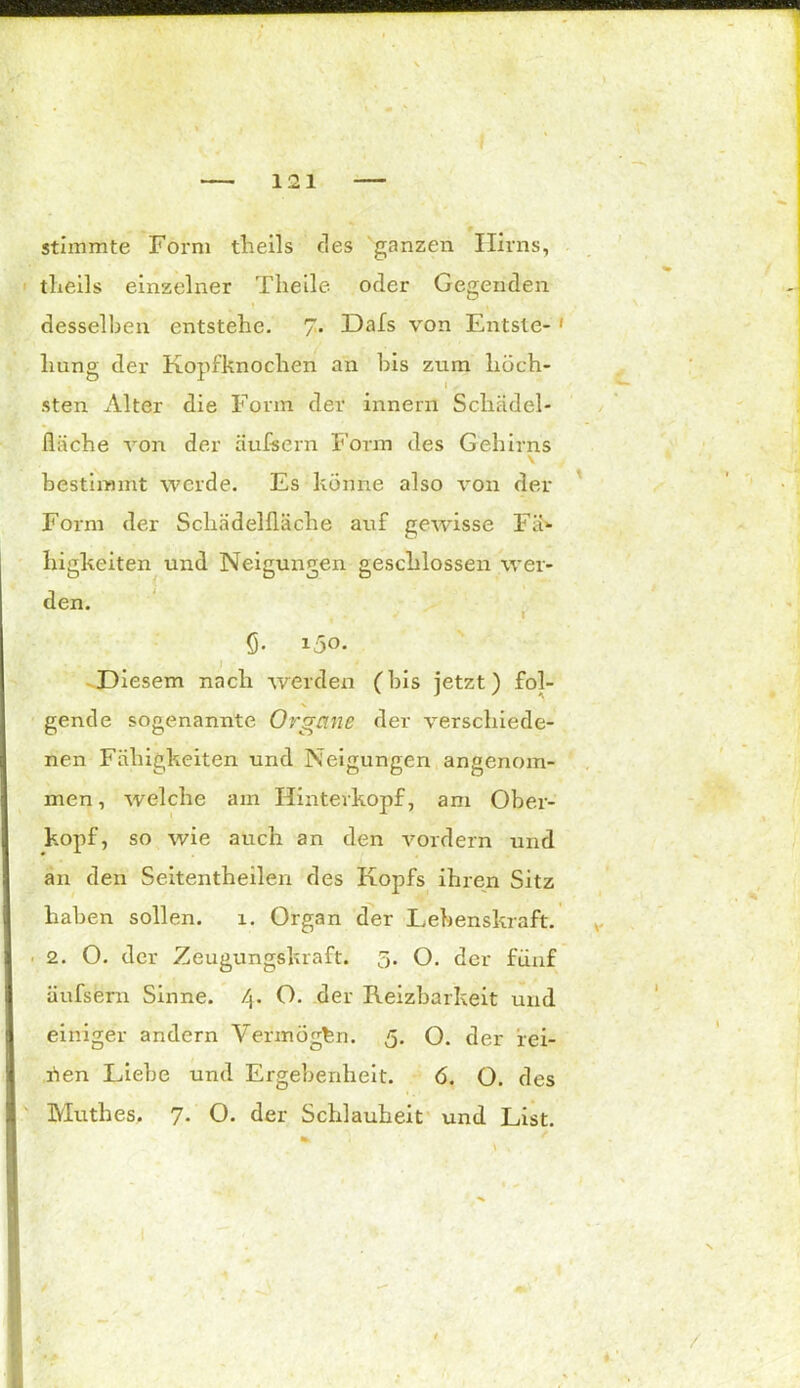 stimmte Form theils fies ganzen Hirns, tlieils einzelner Theile oder Gegenden desselben entstehe. 7. Dafs von Entste- 1 hung der Kopfknochen an bis zum höch- sten Alter die Form der innefn Schädel- fläche von der äufsern Form des Gehirns V bestimmt werde. Es könne also von der Form der Schädelfläche auf gewisse Fä- higkeiten und Neigungen geschlossen wer- den. $• i5o- Diesem nach werden (Ins jetzt) fol- gende sogenannte Organe der verschiede- nen Fähigkeiten und Neigungen angenom- men , welche am Hinterkopf, am Ober- kopf, so wie auch an den vordem und an den Seitentheilen des Kopfs ihren Sitz haben sollen. 1. Organ der Lebenskraft. ■ 2. O. der Zeugungskraft. 5. O. der fünf üufsern Sinne. 4. O. der Reizbarkeit und einiger andern Vermögen. 5. O. der fei- nen Liebe und Ergebenheit. 6. O. des Muthes. 7. O. der Schlauheit und List.