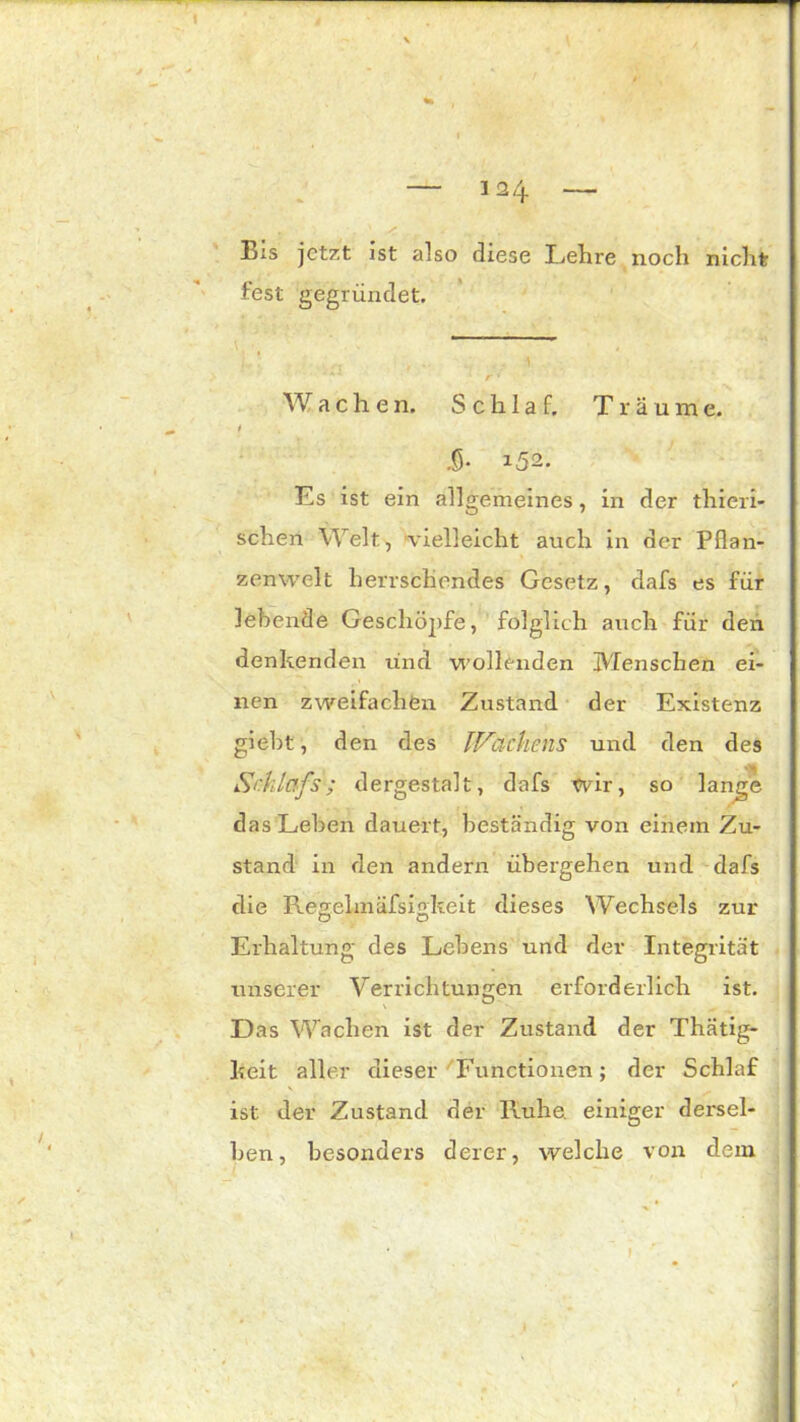 t Eis jetzt ist also diese Lehre noch nicht fest gegründet. Wachen. Schlaf. Träume. i .0- i52. Es ist ein allgemeines, in der thieri- schen Welt, vielleicht auch in der Pflan- zenwelt herrschendes Gesetz, dafs es für lebende Geschöpfe, folglich auch für den denkenden und wollenden IVIenschen ei- nen zweifachen Zustand der Existenz giebt, den des tFUchens und den des *41 Schlafs; dergestalt, dafs wir, so lange das Leben dauert, beständig von einem Zu- stand in den andern übergehen und dafs die Regelmäfsigkeit dieses Wechsels zur Erhaltung des Lebens und der Integrität unserer Verrichtungen erforderlich ist. D as Wachen ist der Zustand der Thätig- keit aller dieser Functionen; der Schlaf ist der Zustand der Ruhe, einiger dersel- ben, besonders derer, welche von dem 1