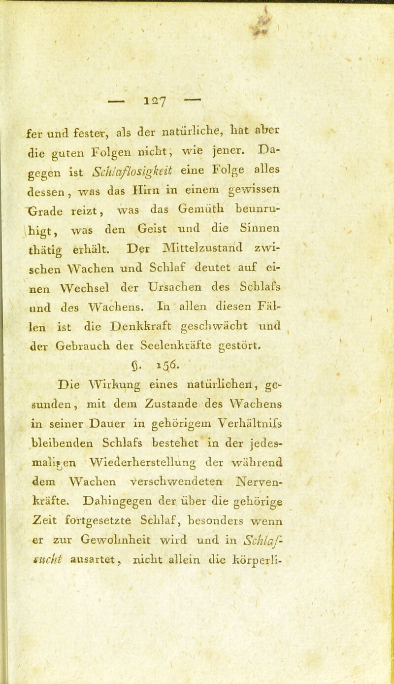 W. fer und fester, als der natürliche, hat aber die guten Folgen nicht, wie jener. Da- gegen ist Schlaflosigkeit eine Folge alles dessen, was das Hirn in einem gewissen Grade reizt, was das Gemüth beunru- higt, was den Geist und die Sinnen thätig erhält. Der Mittelzustand zwi- schen Wachen und Schlaf deutet auf ei- nen Wechsel der Ursachen des Schlafs und des Wachens. In allen diesen Fäl- len ist die Denkkraft geschwächt und dev Gebrauch der Seelenkräfte gestört, ß. 15,6. Die Wirkung eines natürlichen, ge- sunden, mit dein Zustande des Wachens in seiner Dauer in gehörigem Verhältnifs bleibenden Schlafs bestehet in der jedes- maligen Wiederherstellung der während dem Wachen verschwendeten Nerven- kräfte. Dahingegen der über die gehörige Zeit fortgesetzte Schlaf, besonders wenn er zur Gewohnheit wird und in Schlaf- sucht ausartet, nicht allein die körperli-