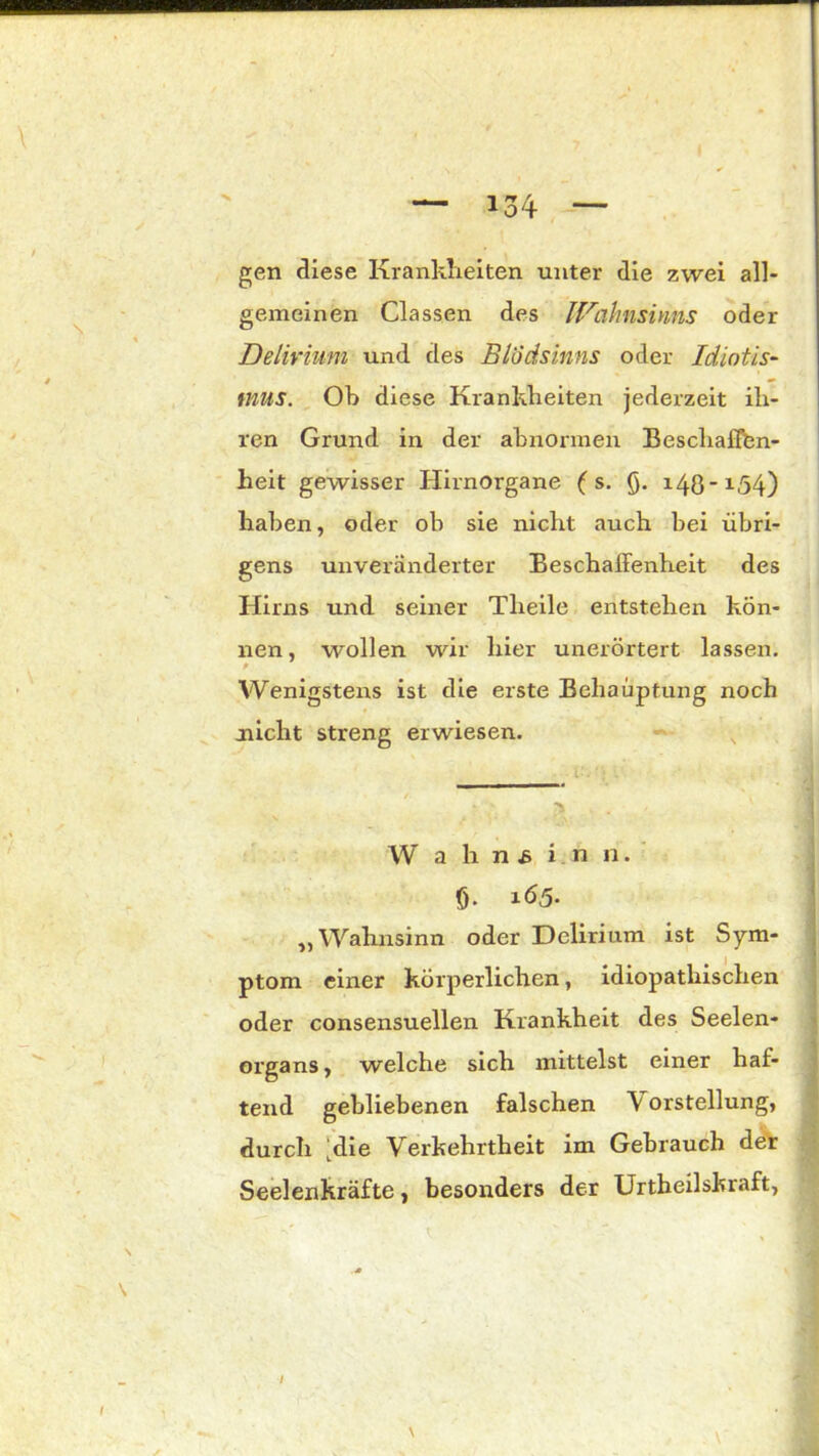 gen diese Krankheiten unter die zwei all- gemeinen Classen des Wahnsinns oder Delirium und des Blödsinns oder Idiotis- mus. Oh diese Krankheiten jederzeit ih- ren Grund in der abnormen Beschaffen- heit gewisser Hirnorgane ( s. 0. 148-1,54) haben, oder ob sie nicht auch bei übri- gens unveränderter Beschaffenheit des Hirns und seiner Tlieile entstehen kön- nen , wollen wir hier unerörtert lassen. Wenigstens ist die erste Behauptung noch nicht streng erwiesen. W a h n & in n. 0. 165. „Wahnsinn oder Delirium ist Sym- ptom einer körperlichen, idiopathischen oder consensuellen Krankheit des Seelen- organs , welche sich mittelst einer haf- tend gebliebenen falschen V orstellung, durch ;die Verkehrtheit im Gebrauch der Seelenkräfte, besonders der Urtheilskraft, / \