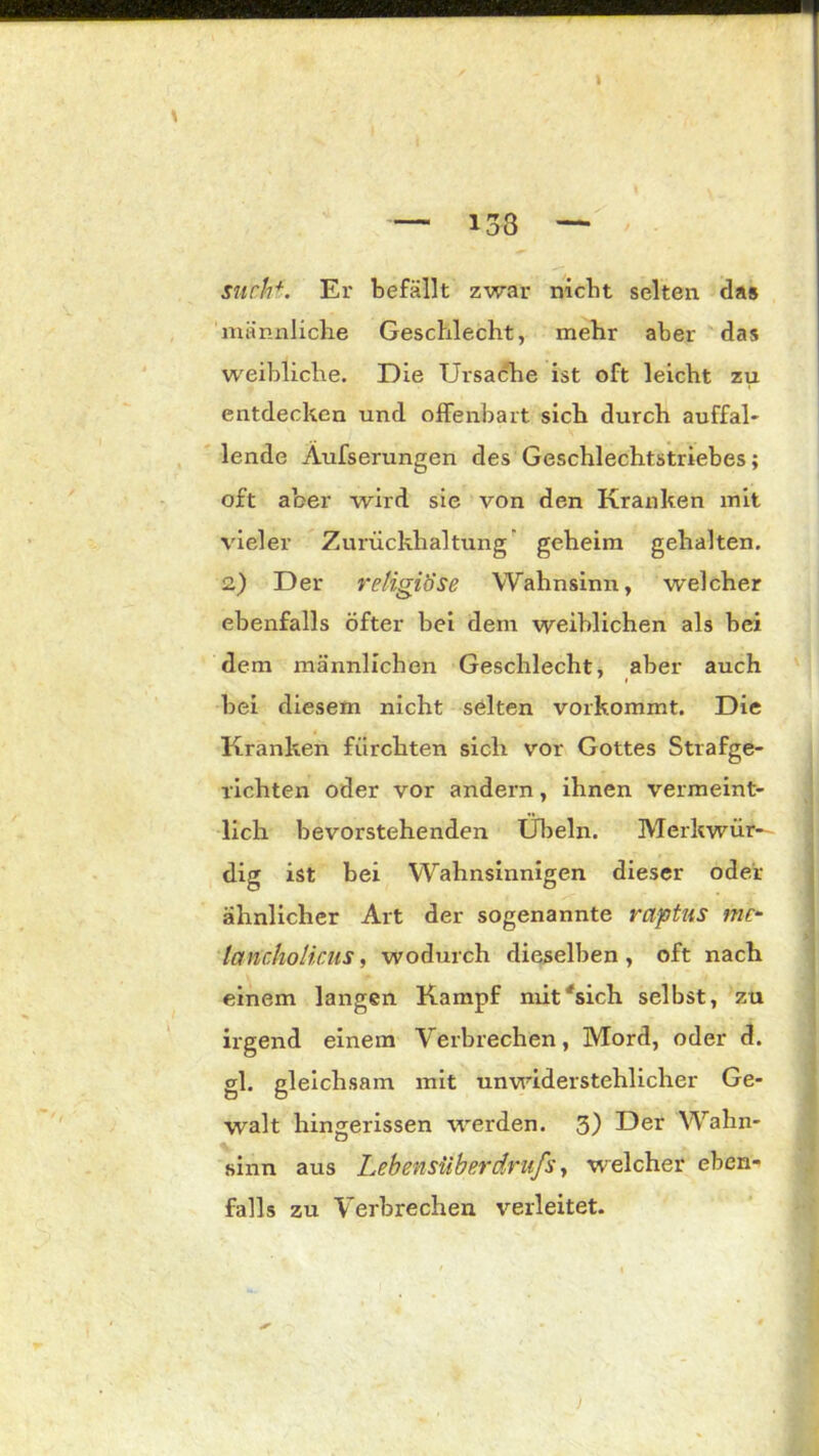 I — 133 — such*. Er befällt zwar nicht selten das männliche Geschlecht, mehr aber das weibliche. Die Ursache ist oft leicht zu entdecken und olfenbart sich durch auffal- lende Aufserungen des Geschlechtstriebes; oft aber wird sie von den Kranken mit vieler Zurückhaltung geheim gehalten. 2.) Der religiöse Wahnsinn, welcher ebenfalls öfter bei dem weiblichen als bei dem männlichen Geschlecht, aber auch t bei diesem nicht selten vorkommt. Die Kranken fürchten sich vor Gottes Strafge- richten oder vor andern, ihnen vermeint- lich bevorstehenden Übeln. Merkwür- dig ist bei Wahnsinnigen dieser oder ähnlicher Art der sogenannte räptus me* lancholicus, wodurch dieselben, oft nach einem langen Kampf mit'sich selbst, zu irgend einem Verbrechen, Mord, oder d. gl. gleichsam mit unwiderstehlicher Ge- walt hingerissen werden. 3) Der Wahn- sinn aus Lebensüberdrufs, welcher eben- falls zu Verbrechen verleitet. i