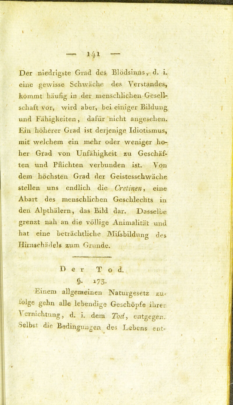 » • ! y y ' I . # . .1 * — 141 ~ Der niedrigste Grad des Blödsinns, d. i. eine gewisse Schwäche des Verstandes, kommt häufig in der menschlichen Gesell- schaft vor, wird aber, bei einiger Bildung und Fähigkeiten, dafür nicht angesehen. Ein höherer Grad ist derjenige Idiotismus, mit welchem ein mehr oder weniger ho- her Grad von Unfähigkeit zu Geschäf- ten und Pflichten verbunden ist. Von dem höchsten Grad der Geistesschwäche stellen uns endlich die Cretinen, eine 1 Abart des menschlichen Geschlechts in den Alptliälern, das Bild dar. Dasselbe grenzt nah an die völlige Animalität und hat eine beträchtliche Mifsbildung des Hirnschädelß zum Grunde. Der Tod. ö- 173. Einem allgemeinen Naturgesetz zu- mlge gehn alle lebendige Geschöpfe ihrer Vernichtung, d. i. dem Tod, entgegen. Selbsi die Bedingungen des Lebens ent- '« » I » *