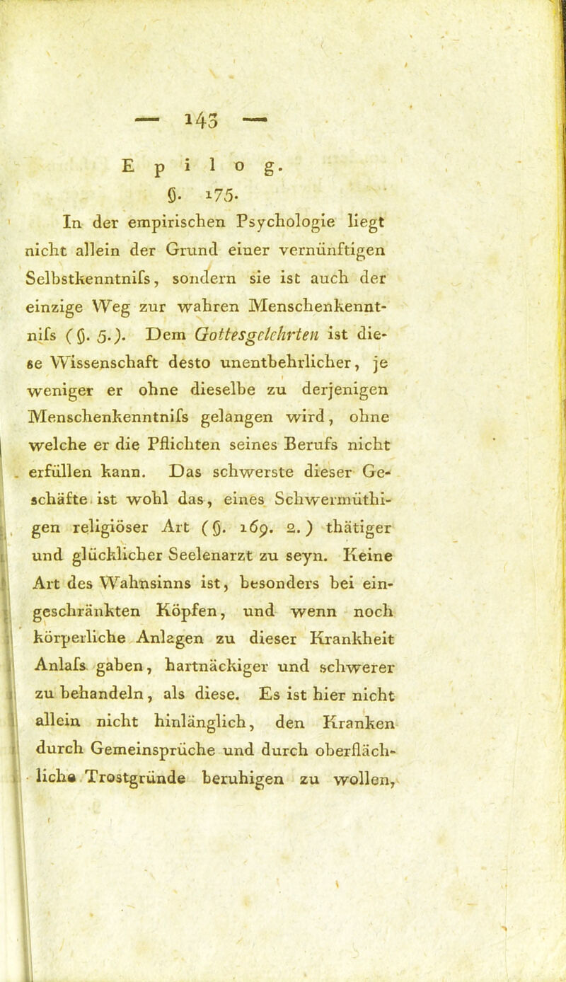 Epilog. Ö- i75. In der empirischen Psychologie liegt nicht allein der Grund einer vernünftigen einzige Weg zur wahren Menschenkennt- nifs (Q. 5.). Dem Gottesgclchrten ist die- se Wissenschaft desto unentbehrlicher, je Menschenkenntnifs gelangen wird, ohne | welche er die Pflichten seines Berufs nicht . erfüllen kann. Das schwerste dieser Ge- schäfte ist wohl das, eines Schwerrnüthi- gen religiöser Art (fl. 16p. 2.) thätiger und glücklicher Seelenarzt zu seyn. Keine Art des Wahnsinns ist, besonders bei ein- geschränkten Köpfen, und wenn noch körperliche Anlagen zu dieser Krankheit Anlafs gaben, hartnäckiger und schwerer zu behandeln, als diese. Es ist hier nicht Selbstkenntnifs, sondern sie ist auch der weniger er ohne dieselbe zu derjenigen allein nicht hinlänglich, den Kranken durch Gemeinsprüche und durch oberfläch- liche Trostgründe beruhigen zu wollen, L