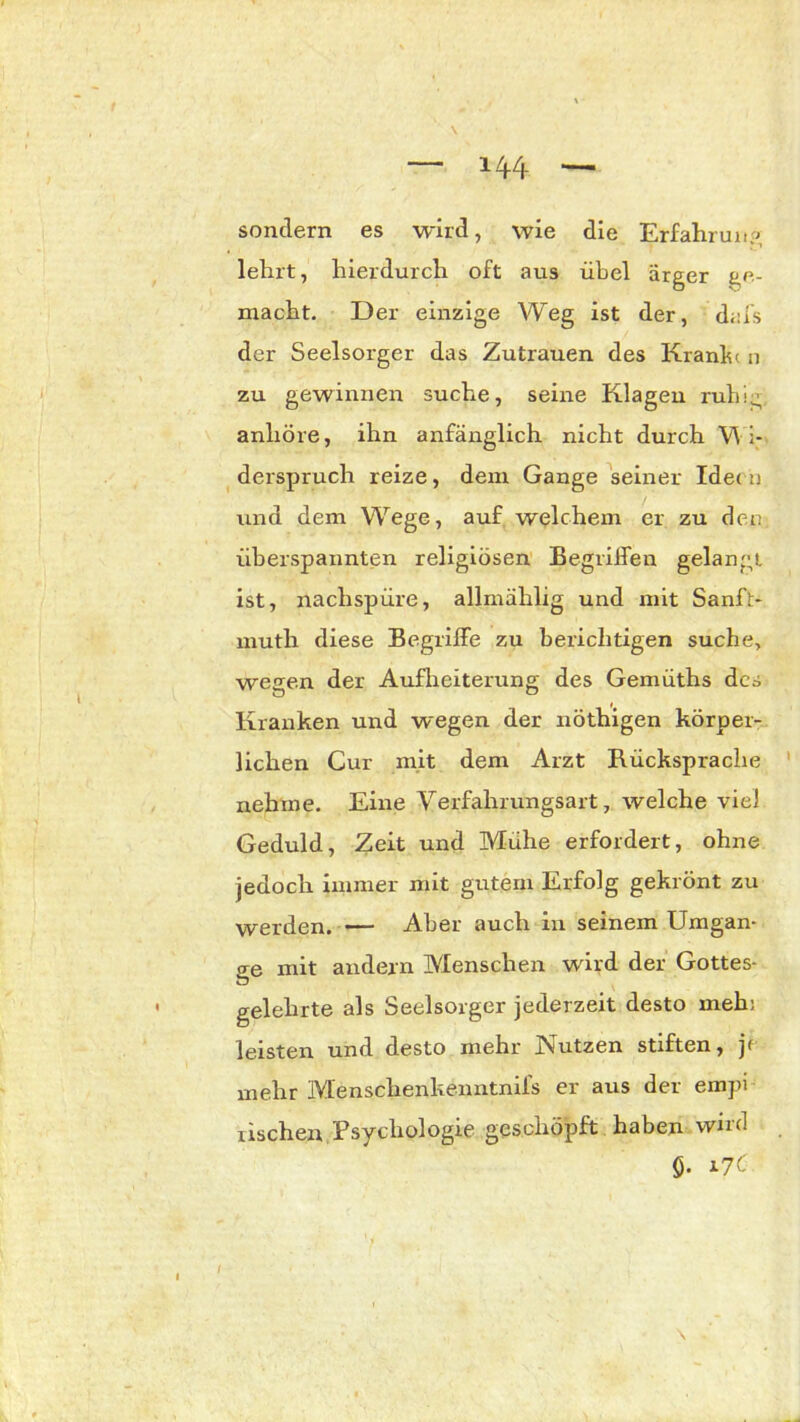 H4 sondern es wird, wie die Erfahrung lehrt, hierdurch oft aus übel ärger ge- macht. Der einzige Weg ist der, d;:fs der Seelsorger das Zutrauen des KranD n zu gewinnen suche, seine Klagen ruhig anhöre, ihn anfänglich nicht durch Wi- derspruch reize, dem Gange seiner Ideen und dem Wege, auf welchem er zu den überspannten religiösen Begriffen gelangt ist, nachspüre, allmählig und mit Sanft- muth diese Begriffe zu berichtigen suche, wegen der Aufheiterung des Gemüths des Kranken und wegen der nöthigen körper- lichen Cur mit dem Arzt Rücksprache nehme. Eine Verfahrungsart, welche viel Geduld, Zeit und Mühe erfordert, ohne jedoch immer mit gutem Erfolg gekrönt zu werden. — Aber auch in seinem Umgän- ge mit andern Menschen wird der Gottes- gelehrte als Seelsorger jederzeit desto meh: leisten und desto mehr Nutzen stiften, jf mehr Menschenkenntnifs er aus der empi rischen Psychologie geschöpft haben wird Ö. i7C'