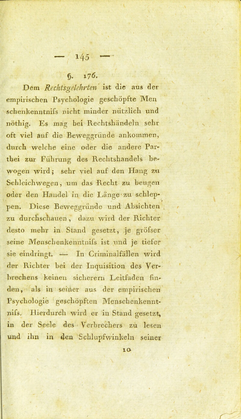 (j. i7ö. • - • N> Dem Rechtsgelehrten' ist die aus der empirischen Psychologie geschöpfte Men schenkenntnifs nicht minder nützlich und nöthig. Es mag bei Rechtshändeln sehr oft viel auf die Beweggründe ankommen, durch welche eine oder die andere Par- thei zur Führung des Rechtshandels be- wogen wird; sehr viel auf den Hang zu Schleichwegen, um das Recht zu beugen oder den Handel in die Hänge zu schlep- V pen. Diese Beweggründe und Absichten , • V \ zu durchschauen , dazu wird der Richter desto mehr in Stand gesetzt, je gröfser seine Menschenkenntnifs ist und je tiefer ■ sie eindringt. — In Criininalfällen wird der Richter bei der Inquisition des Ver- brechens keinen sicherem Leitfaden fin- den, als in seiner aus der empirischen Psychologie geschöpften Menschenkennt- nifs. Hierdurch wird er in Stand gesetzt, in der Seele des Verbrechers zu lesen und ihn in 4en Schlupfwinkeln seiner 10