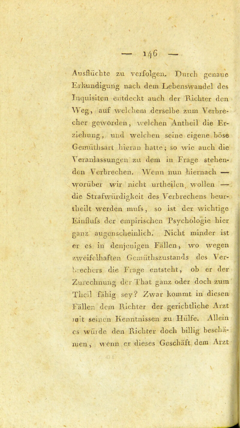 i/|6 Ausflüchte zu verfolgen. Durch genaue Erkundigung nach dem Lebenswandel des Inquisiten entdeckt auch der Richter den Weg, auf welchem derselbe zum Verbre- cher geworden, welchen Antheil die Er- ziehung, und welchen seine eigene böse Gemritlisart hieran hatte; so wie auch die Veranlassungen zu dem in Frage stehen- den Verbrechen. Wenn nun hiernach — worüber wir nicht urth eilen, wollen — die Strafwürdigkeit des Verbrechens beur- theilt werden mufs, so ist der wichtige Einflufs der empirischen Psychologie hier ganz augenscheinlich. Nicht minder ist er es in denjenigen Fällen, wo wegen zweifelhaften Gerniithszustands des \'er- b echcrs die Frage entsteht, ob er der Zurechnung der That ganz oder doch zum Tlieil fähig sey? Zw?ar kommt in diesen Fällen dein Richter der gerichtliche Arzt mit seinen Kenntnissen zu Hülfe. Allein es würde den Richter doch billig beschä- men , wenn er dieses Geschäft dem Arzt - \